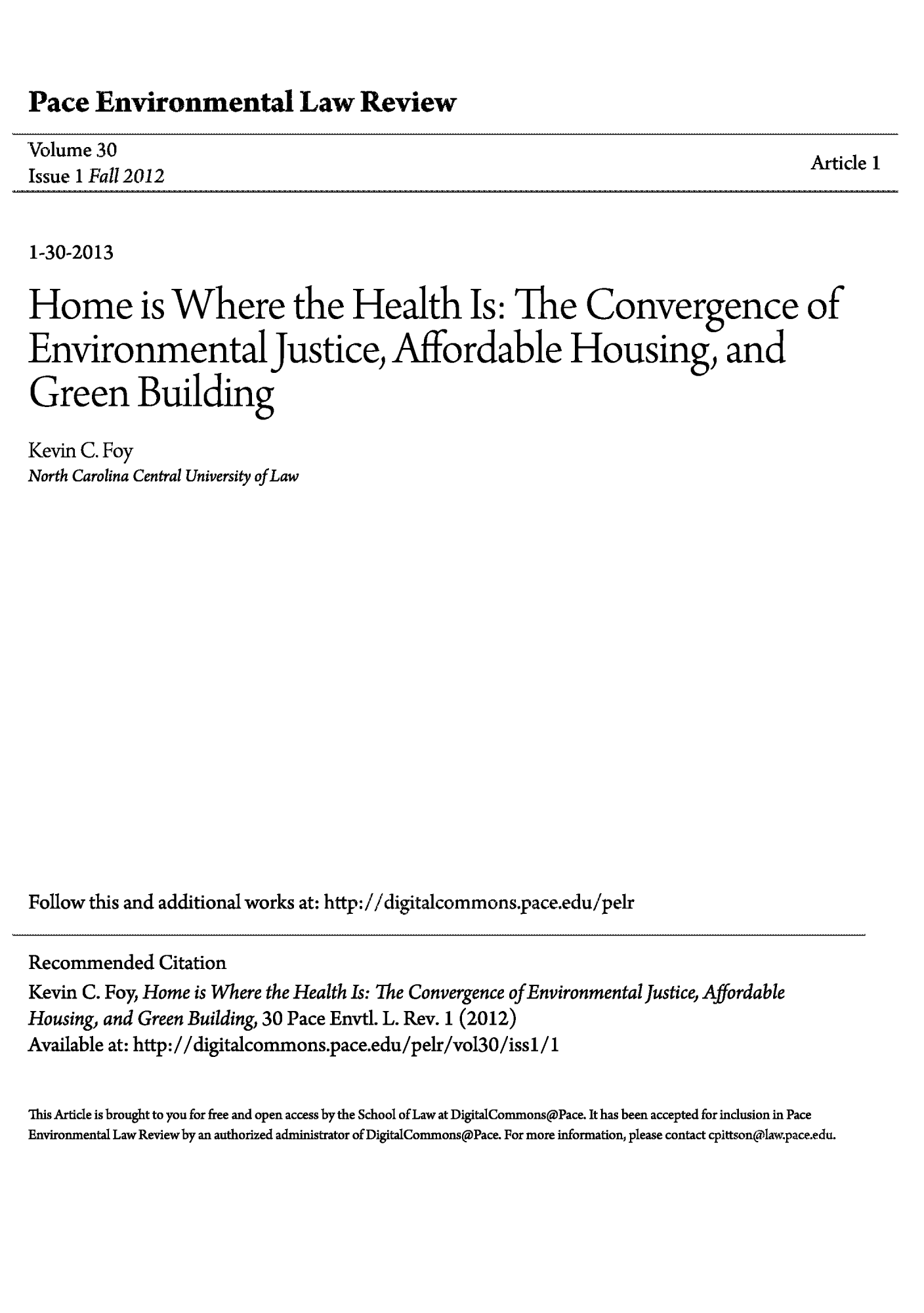 handle is hein.journals/penv30 and id is 1 raw text is: ï»¿Pace Environmental Law Review

Volume 30
Issue 1 Fall2012

Article 1

1-30-2013
Home is Where the Health Is: The Convergence of
Environmental Justice, Affordable Housing, and
Green Building
Kevin C. Foy
North Carolina Central University of Law
Follow this and additional works at: http://digitalcommons.pace.edu/pelr
Recommended Citation
Kevin C. Foy, Home is Where the Health Is: The Convergence of Environmental Justice, Affordable
Housing, and Green Building, 30 Pace Envtl. L. Rev. 1 (2012)
Available at: http://digitalcommons.pace.edu/pelr/vol30/issl/1
This Article is brought to you for free and open access by the School of Law at DigitalConunons@Pace. It has been accepted for inclusion in Pace
Environmental Law Review by an authorized administrator of DigitalConunons@Pace. For more information, please contact cpittsonalaw.pace.edu.


