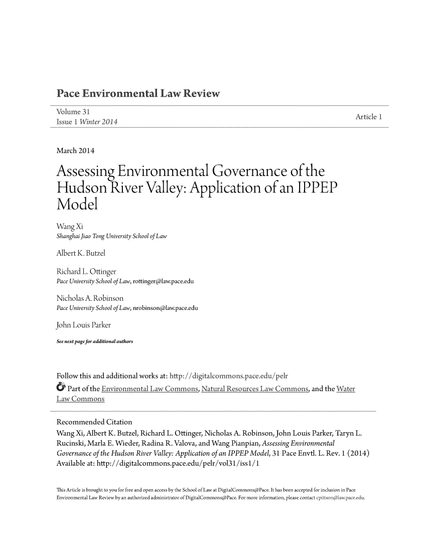 handle is hein.journals/penv31 and id is 1 raw text is: Pace Environmental Law Review

Volume 31                                                                                        Article I
Issue I Winter 2014
March 2014
Assessing Environmental Governance of the
Hudson River Valley: Application of an IPPEP
Model
Wang Xi
Shanghai Jiao Tong University School of Law
Albert K. Butzel
Richard L. Ottinger
Pace University School of Law, rottinger@law.pace.edu
Nicholas A. Robinson
Pace University School of Law, nrobinson@law.pace.edu
John Louis Parker
See next page for additional authors
Follow this and additional works at: http:/digitalcommonspace.edu/pelr
&   Part of the Environmental Law Commons, Natural Resources Law Commons, and the Water
Law Commons
Recommended Citation
Wang Xi, Albert K. Butzel, Richard L. Ottinger, Nicholas A. Robinson, John Louis Parker, Taryn L.
Rucinski, Marla E. Wieder, Radina R. Valova, and Wang Pianpian, Assessing Environmental
Governance of the Hudson River Valley: Application of an IPPEP Model, 31 Pace Envtl. L. Rev. 1 (2014)
Available at: http://digitalcommons.pace.edu/pelr/vol31/iss1 / 1
This Article is brought to you for free and open access by the School of Law at DigitalCommons@Pace. It has been accepted for inclusion in Pace
Environmental Law Review by an authorized administrator of DigitalCommons@Pace. For more information, please contact cpittson(law.pace.edu.



