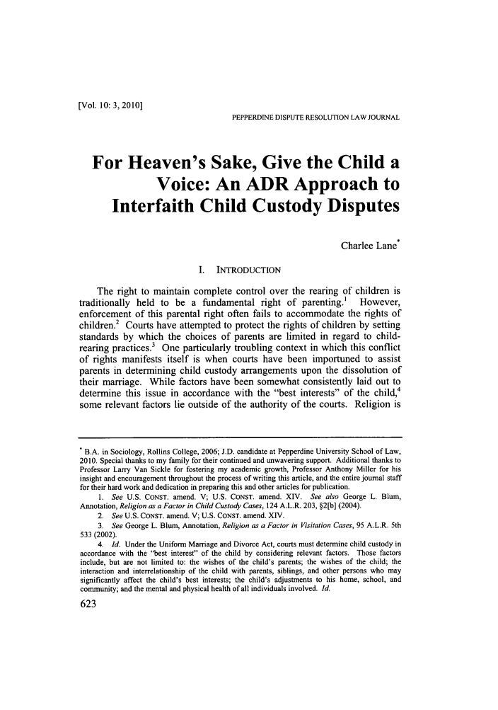 handle is hein.journals/pepds10 and id is 629 raw text is: [Vol. 10: 3,2010]PEPPERDINE DISPUTE RESOLUTION LAW JOURNALFor Heaven's Sake, Give the Child aVoice: An ADR Approach toInterfaith Child Custody DisputesCharlee Lane*I.  INTRODUCTIONThe right to maintain complete control over the rearing of children istraditionally  held to   be a fundamental right of parenting.'           However,enforcement of this parental right often fails to accommodate the rights ofchildren.2 Courts have attempted to protect the rights of children by settingstandards by which the choices of parents are limited in regard to child-rearing practices.' One particularly troubling context in which this conflictof rights manifests itself is when courts have been importuned to assistparents in determining child custody arrangements upon the dissolution oftheir marriage. While factors have been somewhat consistently laid out todetermine this issue in accordance with the best interests of the child,4some relevant factors lie outside of the authority of the courts. Religion is. B.A. in Sociology, Rollins College, 2006; J.D. candidate at Pepperdine University School of Law,2010. Special thanks to my family for their continued and unwavering support. Additional thanks toProfessor Larry Van Sickle for fostering my academic growth, Professor Anthony Miller for hisinsight and encouragement throughout the process of writing this article, and the entire journal stafffor their hard work and dedication in preparing this and other articles for publication.1. See U.S. CONST. amend. V; U.S. CONST. amend. XIV. See also George L. Blum,Annotation, Religion as a Factor in Child Custody Cases, 124 A.L.R. 203, §2[b] (2004).2. See U.S. CONST. amend. V; U.S. CONST. amend. XIV.3. See George L. Blum, Annotation, Religion as a Factor in Visitation Cases, 95 A.L.R. 5th533 (2002).4. Id. Under the Uniform Marriage and Divorce Act, courts must determine child custody inaccordance with the best interest of the child by considering relevant factors. Those factorsinclude, but are not limited to: the wishes of the child's parents; the wishes of the child; theinteraction and interrelationship of the child with parents, siblings, and other persons who maysignificantly affect the child's best interests; the child's adjustments to his home, school, andcommunity; and the mental and physical health of all individuals involved. Id.623
