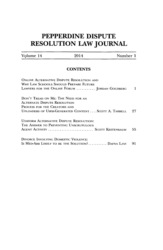 handle is hein.journals/pepds14 and id is 1 raw text is: PEPPERDINE DISPUTE
RESOLUTION LAW JOURNAL
Vylume 14                  2014                  Number 1
CONTENTS
ONLINE ALTERNATIVE DISPUTE RESOLUTION AND
WFv LAW SCHOOLS SHOULD PREPARE FUTURE
LAWYERS FOR THE ONLINE FORUM ...........JORDAN GOLDBERG  1
DON'T TREAD ON ME: THE NEED FOR AN
ALTERNATE DISPUTE RESOLUTION
PROCESS FOR THE CREATORS AND
UPLOADERS OF USER-GENERATED CONTENT .... ScoTT A. TARBELL  27
UNIFORM ALTERNATIVE DISPUTE RESOLUTION:
THE ANSWER TO PREVENTING UNSCRUPULOUS
AGENT AcTiviTY ........................... SCOT  KESTENBAUM  55
DIVORCE INVOLVING DOMESTIC VIOLENCE:
IS MED-ARB LIKELY TO BE THE SOLUTION?........... DAFNA LAVI  91


