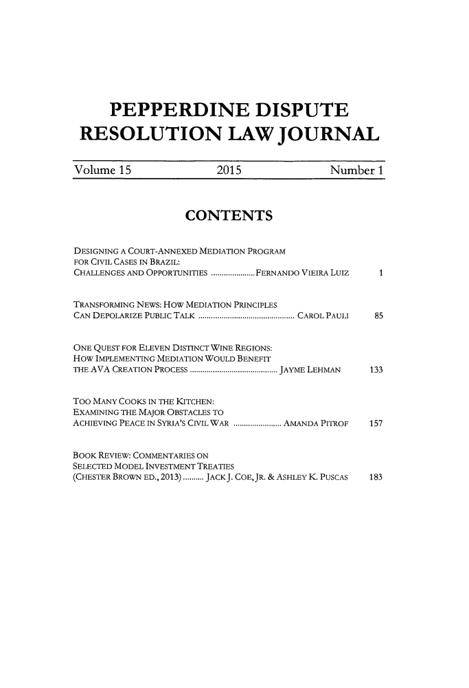 handle is hein.journals/pepds15 and id is 1 raw text is: 










      PEPPERDINE DISPUTE

 RESOLUTION LAW JOURNAL


 Volume 15               2015               Number  1




                   CONTENTS


DESIGNING A COURT-ANNEXED MEDIATION PROGRAM
FOR CIVIL CASES IN BRAZIL:
CHALLENGES AND OPPORTUNITIES ...........FERNANDO VIEIRA LuIz  1


TRANSFORMING NEWS: How MEDIATION PRINCIPLES
CAN DEPOLARIZE PUBLIC TALK  .......................CAROL PAULI  85


ONE QUEST FOR ELEVEN DISTINCT WINE REGIONS:
How IMPLEMENTING MEDIATION WOULD BENEFIT
THE AVA CREATION PROCESS  .....................JAYME LEHMAN  133


Too MANY COOKS IN THE KITCHEN:
EXAMINING THE MAJOR OBSTACLES TO
ACHIEVING PEACE IN SYRIA'S CIVIL WAR  ............AMANDA PITROF  157


BOOK REVIEW: COMMENTARIES ON
SELECTED MODEL INVESTMENT TREATIES
(CHESTER BROWN ED., 2013) .......... JACK J. COE,JR. & ASHLEY K. PUSCAS  183


