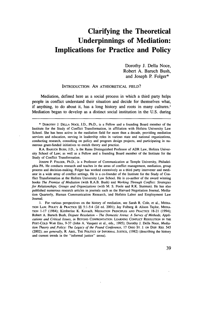 handle is hein.journals/pepds3 and id is 47 raw text is: Clarifying the Theoretical
Underpinnings of Mediation:
Implications for Practice and Policy
Dorothy J. Della Noce,
Robert A. Baruch Bush,
and Joseph P. Folger*
INTRODUCTION: AN ATHEORETICAL FIELD?
Mediation, defined here as a social process in which a third party helps
people in conflict understand their situation and decide for themselves what,
if anything, to do about it, has a long history and roots in many cultures.'
Mediation began to develop as a distinct social institution in the U.S. during
* DOROTHY J. DELLA NOCE, J.D., Ph.D., is a Fellow and a founding Board member of the
Institute for the Study of Conflict Transformation, in affiliation with Hofstra University Law
School. She has been active in the mediation field for more than a decade, providing mediation
services and education, serving in leadership roles in various state and national organizations,
conducting research, consulting on policy and program design projects, and participating in nu-
merous grant-funded initiatives to enrich theory and practice.
R.A. BARUCH BUSH, J.D., is the Rains Distinguished Professor of ADR Law, Hofstra Univer-
sity School of Law; as well as a Fellow and a founding Board member of the Institute for the
Study of Conflict Transformation.
JOSEPH P. FOLGER, Ph.D., is a Professor of Communication at Temple University, Philadel-
phia PA. He conducts research and teaches in the areas of conflict management, mediation, group
process and decision-making. Folger has worked extensively as a third party intervener and medi-
ator in a wide array of conflict settings. He is a co-founder of the Institute for the Study of Con-
flict Transformation at the Hofstra University Law School. He is co-author of the award winning
books The Promise of Mediation (with R.A.B. Bush) and Working Through Conflict: Strategies
for Relationships, Groups and Organizations (with M. S. Poole and R.K. Stutman). He has also
published numerous research articles in journals such as the Harvard Negotiation Journal, Media-
tion Quarterly, Human Communication Research, 'and Hofstra Labor and Employment Law
Journal.
1. For various perspectives on the history of mediation, see Sarah R. Cole, et al., MEDIA-
TION LAW, POLICY & PRACTICE §§ 5:1-5:4 (2d ed. 2001); Jay Folberg & Alison Taylor, MEDIA-
TION 1-17 (1984); Kimberlee K. Kovach, MEDIATION PRINCIPLES AND PRACTICE 18-21 (1994);
Robert A. Baruch Bush, Dispute Resolution - The Domestic Arena: A Survey of Methods, Appli-
cations and Critical Issues, in BEYOND CONFRONTATION: LEARNING CONFLICT RESOLUTION IN THE
POST-COLD WAR ERA, 9-37 (John A. Vasquez et al., eds., 1995); Dorothy J. Della Noce, Media-
tion Theory and. Policy: The Legacy of the Pound Conference, 17 OHIO ST. J. ON DISP. RES. 545
(2002); see generally, R. ABEL, THE POLITICS OF INFORMAL JUSTICE, (1982) (describing the history
and current trends in the informal justice arena).


