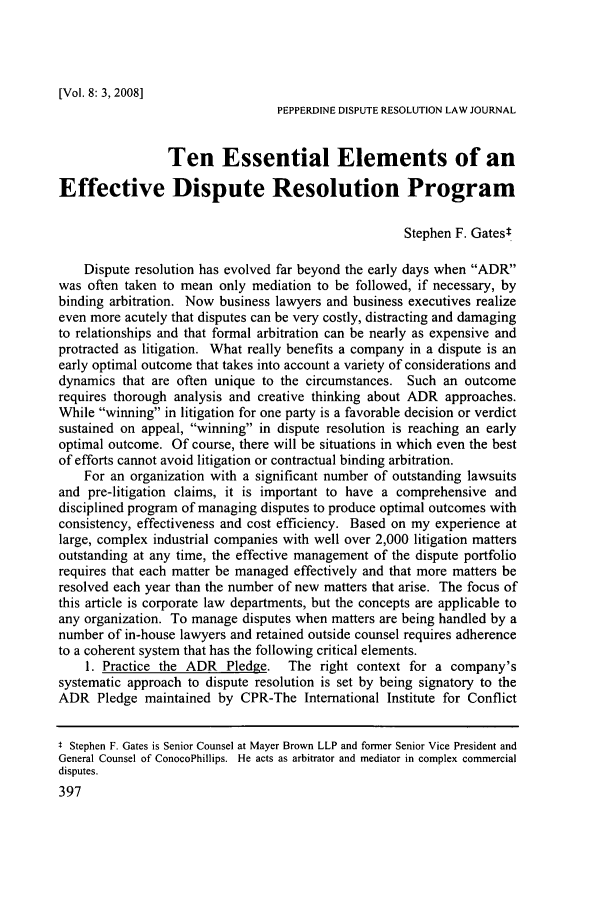 handle is hein.journals/pepds8 and id is 403 raw text is: [Vol. 8: 3, 2008]PEPPERDINE DISPUTE RESOLUTION LAW JOURNALTen Essential Elements of anEffective Dispute Resolution ProgramStephen F. GatestDispute resolution has evolved far beyond the early days when ADRwas often taken to mean only mediation to be followed, if necessary, bybinding arbitration. Now business lawyers and business executives realizeeven more acutely that disputes can be very costly, distracting and damagingto relationships and that formal arbitration can be nearly as expensive andprotracted as litigation. What really benefits a company in a dispute is anearly optimal outcome that takes into account a variety of considerations anddynamics that are often unique to the circumstances. Such an outcomerequires thorough analysis and creative thinking about ADR approaches.While winning in litigation for one party is a favorable decision or verdictsustained on appeal, winning in dispute resolution is reaching an earlyoptimal outcome. Of course, there will be situations in which even the bestof efforts cannot avoid litigation or contractual binding arbitration.For an organization with a significant number of outstanding lawsuitsand pre-litigation claims, it is important to have a comprehensive anddisciplined program of managing disputes to produce optimal outcomes withconsistency, effectiveness and cost efficiency. Based on my experience atlarge, complex industrial companies with well over 2,000 litigation mattersoutstanding at any time, the effective management of the dispute portfoliorequires that each matter be managed effectively and that more matters beresolved each year than the number of new matters that arise. The focus ofthis article is corporate law departments, but the concepts are applicable toany organization. To manage disputes when matters are being handled by anumber of in-house lawyers and retained outside counsel requires adherenceto a coherent system that has the following critical elements.1. Practice the ADR Pledge. The right context for a company'ssystematic approach to dispute resolution is set by being signatory to theADR Pledge maintained by CPR-The International Institute for Conflictt Stephen F. Gates is Senior Counsel at Mayer Brown LLP and former Senior Vice President andGeneral Counsel of ConocoPhillips. He acts as arbitrator and mediator in complex commercialdisputes.397