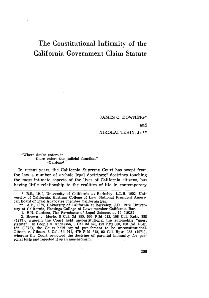 handle is hein.journals/pepplr1 and id is 219 raw text is: The Constitutional Infirmity of the
California Government Claim Statute
JAMES C. DOWNING*
and
NIKOLAI TEHIN, Jr.**

Where doubt enters in,
there enters the judicial function.
-Cardozo'
In recent years, the California Supreme Court has swept from
the law   a number of archaic legal doctrines;2 doctrines touching
the most intimate aspects of the lives of California citizens, but
having little relationship to the realities of life in contemporary
* B.S., 1949, University of California at Berkeley; L.L.B. 1952, Uni-
versity of California, Hastings College of Law; National President Ameri-
can Board of Trial Advocates; member California Bar.
** A.B., 1969, University of California at Berkeley; J.D., 1972, Univer-
sity of California, Hastings College of Law; member California Bar.
1. B.N. Cardozo, The Paradoxes of Legal Science, at 10 (1928).
2. Brown v. Merlo, 8 Cal. 3d 855, 506 P.2d 212, 106 Cal. Rptr. 388
(1973), wherein the Court held unconstitutional the automobile guest
statute. In People v. Anderson, 6 Cal. 3d 628, 493 P.2d 880, 100 Cal. Rptr.
152 (1972), the Court held capital punishment to be unconstitutional.
Gibson v. Gibson, 3 Cal. 3d 914, 479 P.2d 648, 92 Cal. Rptr. 288 (1971),
wherein the Court reviewed the doctrine of parental immunity for per-
sonal torts and rejected it as an anachronism.


