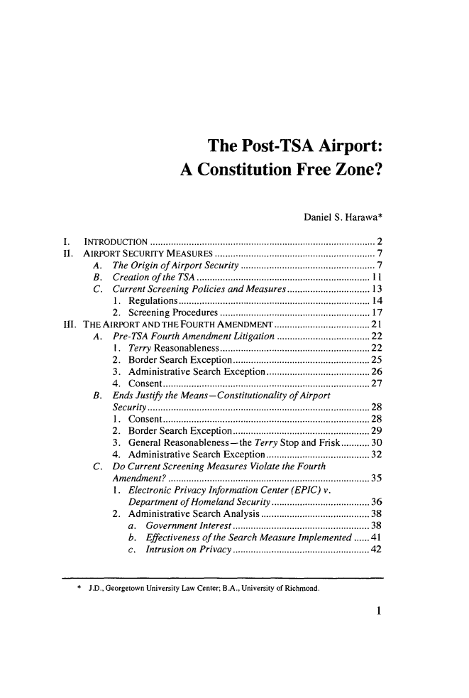 handle is hein.journals/pepplr41 and id is 9 raw text is: 












                              The Post-TSA Airport:

                        A   Constitution Free Zone?



                                                  Daniel S. Harawa*

    INTRODUCTION         ....................................... ....... 2
II. AIRPORT SECURITY MEASURES        ....................................7
      A.  The Origin of Airport Security........................7
      B.  Creation of the TSA...........           .....................11
      C.  Current Screening Policies and Measures       ...............13
          1. Regulations...............................14
          2. Screening Procedures.........................17
III. THE AIRPORT AND THE FOURTH AMENDMENT            ...................21
      A.  Pre-TSA Fourth Amendment Litigation         .................22
          1.  Terry Reasonableness........................22
          2. Border Search Exception......................25
          3. Administrative Search Exception    .................26
          4. Consent       .......................................27
      B.  Ends Justify the Means -Constitutionality of Airport
          Security      ............................. .............. 28
          1. Consent     .................................. 28
          2. Border Search Exception  ...............    ....... 29
          3. General Reasonableness-the Terry Stop and Frisk........... 30
          4. Administrative Search Exception..................... 32
      C.  Do Current Screening Measures Violate the Fourth
          Amendment?       ......................... .............. 35
          1 . Electronic Privacy Information Center (EPIC) v.
             Department of Homeland Security.................. 36
          2. Administrative Search Analysis      ........................ 38
             a.  Government Interest..............       ................. 38
             b.  Effectiveness of the Search Measure Implemented.    41
             c. intrusion on Privacy ..............  ................. 42


1


* J.D., Georgetown University Law Center; B.A., University of Richmond.


