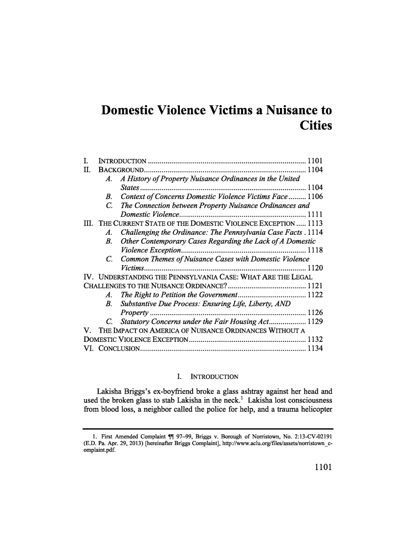 handle is hein.journals/pepplr43 and id is 1107 raw text is:      Domestic Violence Victims a Nuisance to                                                            CitiesI.  INTRODUCTION                                        .......... 1101II. BACKGROUND          .................................... ...... 1104      A.  A History of Property Nuisance Ordinances in the United          States........................................ 1104      B.  Context of Concerns Domestic Violence Victims Face......... 1106      C.  The Connection between Property Nuisance Ordinances and          Domestic Violence    .................................. 1111III. THE CURRENT STATE OF THE DOMESTIC VIOLENCE EXCEPTION..... 1113      A.  Challenging the Ordinance: The Pennsylvania Case Facts. 1114      B.  Other Contemporary Cases Regarding the Lack ofA Domestic          Violence Exception.   .......................   ....... 1118      C.  Common   Themes ofNuisance Cases with Domestic Violence          Victims.       ................................ ...... 1120IV. UNDERSTANDING   THE PENNSYLVANIA  CASE: WHAT ARE  THE LEGALCHALLENGES  TO THE NUISANCE ORDINANCE?  ..................... 1121      A.  The Right to Petition the Government........... ..... 1122      B.  Substantive Due Process: Ensuring Life, Liberty, AND          Property        ............................... ...... 1126      C.  Statutory Concerns under the Fair Housing Act................... 1129V.  THE IMPACT ON AMERICA  OF NUISANCE ORDINANCES  WITHOUT  ADOMESTIC  VIOLENCE EXCEPTION      .......................... ..... 1132VI. CONCLUSION.        ..................................... ...... 1134                          I.  INTRODUCTION    Lakisha Briggs's ex-boyfriend broke a glass ashtray against her head andused the broken glass to stab Lakisha in the neck.' Lakisha lost consciousnessfrom blood loss, a neighbor called the police for help, and a trauma helicopter   1. First Amended Complaint IN 97-99, Briggs v. Borough of Norristown, No. 2:13-CV-02191(E.D. Pa. Apr. 29, 2013) [hereinafter Briggs Complaint], http://www.aclu.org/files/assets/norristownc-omplaint.pdf.1101
