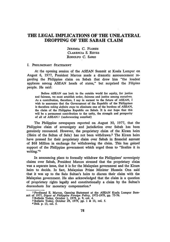 handle is hein.journals/philplj57 and id is 81 raw text is: THE LEGAL IMPLICATIONS OF THE UNILATERAL
DROPPING OF THE SABAH CLAIM
JEREMIA C. FLoREs
CLARENCIA S. REYES
RODOLFO C. SABIO
I. PRELIMINARY STATEMENT
At the opening session of the ASEAN Summit at Kuala Lumpur on
August 6, 1977, President Marcos made a dramatic announcement re-
garding the Philippine claim on Sabah that drew him the loudest
applause among ASEAN heads of states, but surprised the Filipino
people. He said:
Before ASEAN can look to the outside world for equity, for justice
and fairness, we must establish order, fairness and justice among ourselves.
As a contribution, therefore, I say in earnest to the future of ASEAN, I
wish to announce that the Government of the Republic of the Philippines
is therefore taking definite steps to eliminate one of the burdens of ASEAN,
the claim of the Philippine Republic on Sabah. It is our hope that this
will be a permanent contribution to the unity, the strength and prosperity
of all of ASEAN.1 (underscoring supplied)
The Philippine newspapers reported on August 30, 1977, that the
Philippine claim  of sovereignty and jurisdiction over Sabah has been
genuinely renounced. However, the proprietary claim of the Kiram heirs
(Heirs of the Sultan of Sulu) has not been withdrawn.2 The Kiram heirs
have pressed for their proprietary claim  over Sabah in financial amount
of $68 Million in exchange for withdrawing the claim. This has gained
support of the Philippine government which urged them to finalize it in
writing.13
In announcing plans to formally withdraw the Philippines' sovereignty
claims over Sabah, President Marcos stressed that the proprietary claim
was a separate issue, that it is for the Malaysian government and the Kiram
heirs to decide. In fact, Malaysian Prime Minister Hussein Onn said
that it was up to the Sulu Sultan's heirs to discuss their claim with the
Malaysian government. He also acknowledged that the claim is a question
of proprietary rights legally and constitutionally a claim by the Sultan's
descendants for monetary compensation.4
I Ferdinand E. Marcos, Opening Statement at the ASEAN Kuala Lumpur Sum-
mit of 1977, Digest of Philippine Foreign Policy, 1972-1979, pp. 75-76.
2Bulletin Today, October 1, 1979, p. 9, col. 4.
3 Bulletin Today, October 29, 1979, pp. 1 & 13, col. 5.
4 Ibid. p. 13, col. 5.


