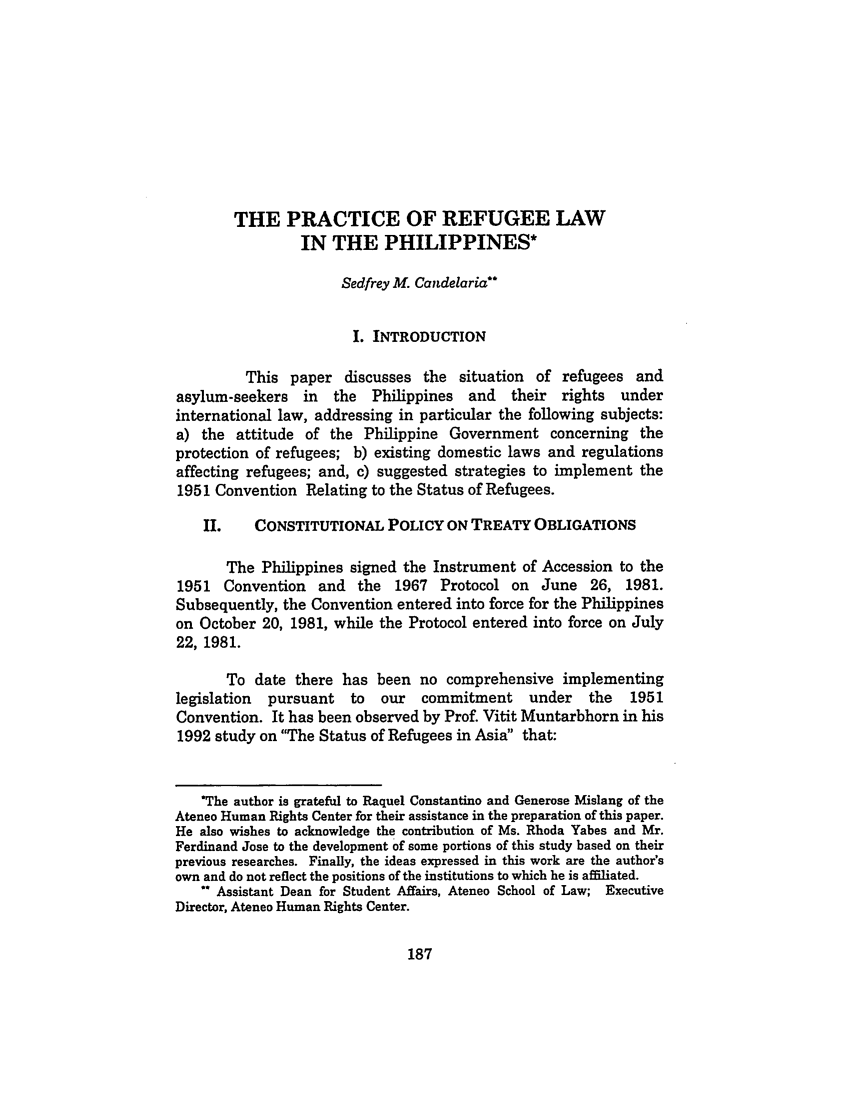 handle is hein.journals/philplj70 and id is 191 raw text is: THE PRACTICE OF REFUGEE LAWIN THE PHILIPPINES*Sedfrey M. CandelariaI. INTRODUCTIONThis paper discusses the situation of refugees andasylum-seekers in the Philippines and their rights underinternational law, addressing in particular the following subjects:a) the attitude of the Philippine Government concerning theprotection of refugees; b) existing domestic laws and regulationsaffecting refugees; and, c) suggested strategies to implement the1951 Convention Relating to the Status of Refugees.II.    CONSTITUTIONAL POLICY ON TREATY OBLIGATIONSThe Philippines signed the Instrument of Accession to the1951 Convention and the 1967 Protocol on June 26, 1981.Subsequently, the Convention entered into force for the Philippineson October 20, 1981, while the Protocol entered into force on July22, 1981.To date there has been no comprehensive implementinglegislation  pursuant   to   our  commitment     under    the  1951Convention. It has been observed by Prof. Vitit Muntarbhorn in his1992 study on The Status of Refugees in Asia that:*The author is grateful to Raquel Constantino and Generose Mislang of theAteneo Human Rights Center for their assistance in the preparation of this paper.He also wishes to acknowledge the contribution of Ms. Rhoda Yabes and Mr.Ferdinand Jose to the development of some portions of this study based on theirprevious researches. Finally, the ideas expressed in this work are the author'sown and do not reflect the positions of the institutions to which he is affiliated.Assistant Dean for Student Affairs, Ateneo School of Law; ExecutiveDirector, Ateneo Human Rights Center.