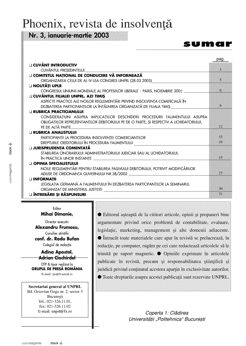 handle is hein.journals/phoevins3 and id is 1 raw text is: 




Phoenix, revista de insolventa

   Nr.  3, ianuarie-martie 2003

                                                                     .sumalr


                                                                                    pag.
   O CUVANT INTRODUCTIV
        CUVANTUL PRESEDINTELUI
   O COMITETUL NATIONAL DE CONDUCERE VA INFORMEAZA
        ORGANIZAREA CELUI DE AL IV-LEA CONGRES UNPRL (28.03.2003)
   O NOUTATI UPLR
        CONGRESUL UNIUNII MONDIALE AL PROFESIILOR LIBERALE - PARIS, NOIEMBRIE 2002          6
   O CUVANTUL FILIALEI UNPRL. AZI TIMI$
        ASPECTE PRACTICE ALE NOILOR REGLEMENTARI PRIVIND INSOLVENTA COMERCIALA IN
        DEZBATEREA PARTICIPANTILOR LA INTALNIREA ORGANIZATA DE FILIALA TIMIS         9
   O RUBRICA PRACTICIANULUI
        CONSIDERATIUNI ASUPRA IMPLICATIILOR DESCHIDERII PROCEDURII FALIMENTULUI ASUPRA
        OBLIGATIILOR REPREZENTANTILOR DEBITORULUI PE DE 0 PARTE, SI RESPECTIV A LICHIDATORULUI,
        PE DE ALTA PARTE                                                             I
   O RUBRICA ANALISTULUI
        PARTICIPANTl LA PROCEDURA INSOLVENTEI COMERCIANTILOR                         15
        DREPTURILE CREDITORULUI IN PROCEDURA FALIMENTULUI
   O JURISPRUDENTA COMENTATA
        STABILIREA ONORARIULUI ADMINISTRATORULUI JUDICIAR SAU AL LICHIDATORULUI,
        IN PRACTICA UNOR INSTANTE ____
   O OPINIA SPECIALISTULUI
        NOILE REGLEMENTARI PENTRU STABILIREA PASIVULUI DEBITORULUI, POTRIVIT MODIFICARILOR
        ADUSE DE ORDONANTA GUVERNULUI NR.38/2002                                   _27
   O INFORMATIl
        LEGISLATIA GERMANA A FALIMENTULUI IN DEZBATEREA PARTICIPANTILOR LA SEMINARUL
        ORGANIZAT DE MINISTERUL JUSTITIEI ___0
   O INTREBARIl $I RASPUNSURI


             Editor
        Mihai Dimonie,             EditorUl a 1teti de l cititori artic, op)n11 Si propuneri bine
          Director executiv     arumentate  pind   0nCe  po1ein1i de Contbilitate, evaLuare,
     Alexandru  Frumosu,                  m  keting, m   m  tt
          Consilier stiintific
     conf. dr. Radu Bufan       *  Intruct te  matelele  Ca
         Colegiul de redactie   redactie, pe computer, rug1IM pe cei Care redacteazci articolele sa le
         Adina Apostol,
              AdnaApstltrimlit 't peC SUPort magnletic.   *       Opinliile exprirniate inl articolele

        DTP & tipar realizat la
    GRUPUL DE PRESA ROMANIA           Ic    l p\ivind Corninutul aCestora apa l il eXClUSIVIitte ailor.
        E-mail: rps@lbastra11ro
                                  arTileate  flI) IllC SU-t flCC tl jif bliC  1ti li Se CO t rtl ervtle  L1 Lfe







   Secretariat general al UNPRL
   Bd. Octavian Goga fir. 2, sector 3
           BucureIti
       Tel.: 021-326.11.01,
       fax: 021-326.11.02
       E-mail: unprl@fx.ro
                                              Secretariaet genra alPPiaR
                                              Universititii,, Politehnica  Bucuresti


black +


