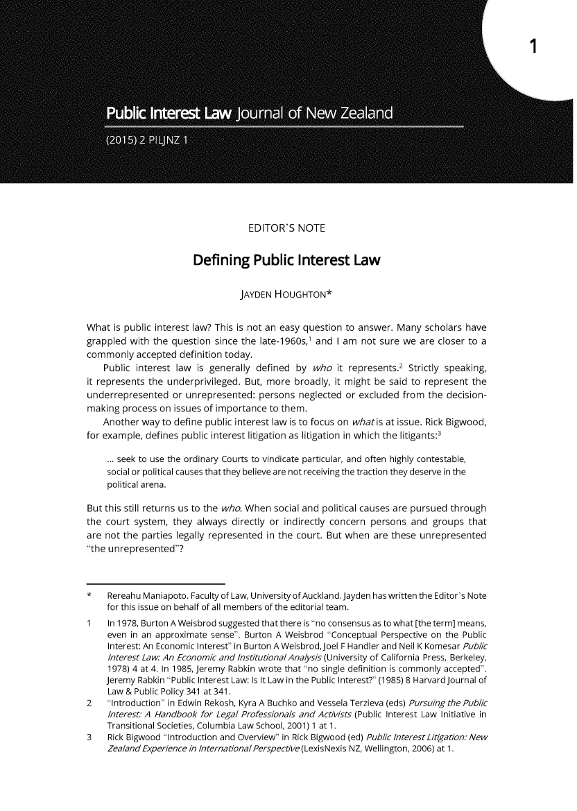 handle is hein.journals/piljnz2 and id is 5 raw text is: 




















                                    EDITOR'S   NOTE


                        Defining Public Interest Law


                                  JAYDEN  HOUGHTON*


What  is public interest law? This is not an easy question to answer. Many scholars have
grappled  with the question since the  late-1960s,' and I am not sure we  are closer to a
commonly   accepted  definition today.
    Public interest law  is generally defined  by who   it represents.2 Strictly speaking,
it represents the underprivileged. But, more  broadly, it might be said to represent the
underrepresented   or unrepresented:  persons  neglected or excluded  from  the decision-
making  process on issues of importance  to them.
    Another way  to define public interest law is to focus on whatis at issue. Rick Bigwood,
for example, defines public interest litigation as litigation in which the litigants:3

     ... seek to use the ordinary Courts to vindicate particular, and often highly contestable,
     social or political causes that they believe are not receiving the traction they deserve in the
     political arena.

But this still returns us to the who. When social and political causes are pursued through
the court  system, they  always directly or indirectly concern persons  and  groups  that
are not the parties legally represented in the court. But when  are these unrepresented
the unrepresented?



*    Rereahu Maniapoto. Faculty of Law, University of Auckland. Jayden has written the Editor's Note
     for this issue on behalf of all members of the editorial team.
1    In 1978, Burton A Weisbrod suggested that there is no consensus as to what [the term] means,
     even in an approximate sense. Burton A Weisbrod Conceptual Perspective on the Public
     Interest: An Economic Interest in Burton A Weisbrod, Joel F Handler and Neil K Komesar Public
     Interest Law: An Economic and Institutiona/Analysis (University of California Press, Berkeley,
     1978) 4 at 4. In 1985, Jeremy Rabkin wrote that no single definition is commonly accepted.
     Jeremy Rabkin Public Interest Law: Is It Law in the Public Interest? (1985) 8 Harvard Journal of
     Law & Public Policy 341 at 341.
2    Introduction in Edwin Rekosh, Kyra A Buchko and Vessela Terzieva (eds) Pursuing the Public
     Interest: A Handbook for Legal Professionals and Activists (Public Interest Law Initiative in
     Transitional Societies, Columbia Law School, 2001) 1 at 1.
3    Rick Bigwood Introduction and Overview in Rick Bigwood (ed) Public Interest Litigation: New
     Zealand Experience in International Perspectve(LexisNexis NZ, Wellington, 2006) at 1.


