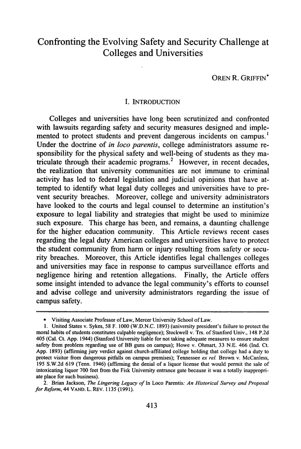 handle is hein.journals/plr5 and id is 421 raw text is: Confronting the Evolving Safety and Security Challenge at
Colleges and Universities
OREN R. GRIFFIN*
I. INTRODUCTION
Colleges and universities have long been scrutinized and confronted
with lawsuits regarding safety and security measures designed and imple-
mented to protect students and prevent dangerous incidents on campus.,
Under the doctrine of in loco parentis, college administrators assume re-
sponsibility for the physical safety and well-being of students as they ma-
triculate through their academic programs.2 However, in recent decades,
the realization that university communities are not immune to criminal
activity has led to federal legislation and judicial opinions that have at-
tempted to identify what legal duty colleges and universities have to pre-
vent security breaches. Moreover, college and university administrators
have looked to the courts and legal counsel to determine an institution's
exposure to legal liability and strategies that might be used to minimize
such exposure. This charge has been, and remains, a daunting challenge
for the higher education community. This Article reviews recent cases
regarding the legal duty American colleges and universities have to protect
the student community from harm or injury resulting from safety or secu-
rity breaches. Moreover, this Article identifies legal challenges colleges
and universities may face in response to campus surveillance efforts and
negligence hiring and retention allegations. Finally, the Article offers
some insight intended to advance the legal community's efforts to counsel
and advise college and university administrators regarding the issue of
campus safety.
* Visiting Associate Professor of Law, Mercer University School of Law.
1. United States v. Sykes, 58 F. 1000 (W.D.N.C. 1893) (university president's failure to protect the
moral habits of students constitutes culpable negligence); Stockwell v. Trs. of Stanford Univ., 148 P.2d
405 (Cal. Ct. App. 1944) (Stanford University liable for not taking adequate measures to ensure student
safety from problem regarding use of BB guns on campus); Howe v. Ohmart, 33 N.E. 466 (Ind. Ct.
App. 1893) (affirming jury verdict against church-affiliated college holding that college had a duty to
protect visitor from dangerous pitfalls on campus premises); Tennessee ex rel. Brown v. McCanless,
195 S.W.2d 619 (Tenn. 1946) (affirming the denial of a liquor license that would permit the sale of
intoxicating liquor 700 feet from the Fisk University entrance gate because it was a totally inappropri-
ate place for such business).
2. Brian Jackson, The Lingering Legacy of In Loco Parentis: An Historical Survey and Proposal
for Reform, 44 VAND. L. REv. 1135 (1991).


