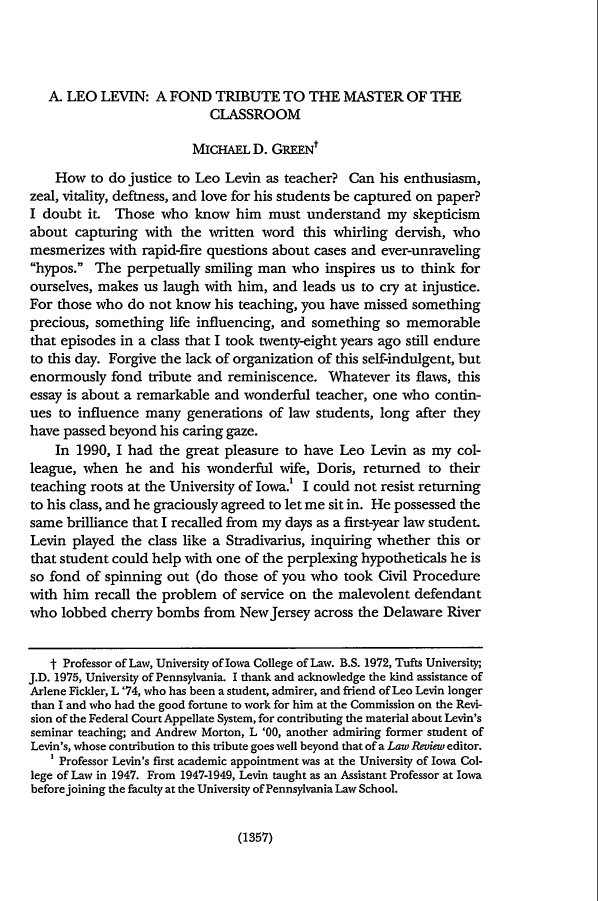 handle is hein.journals/pnlr148 and id is 1379 raw text is: A. LEO LEVIN: A FOND TRIBUTE TO THE MASTER OF THE
CLASSROOM
MICHAEL D. GREENt
How to do justice to Leo Levin as teacher? Can his enthusiasm,
zeal, vitality, deftness, and love for his students be captured on paper?
I doubt it. Those who know him must understand my skepticism
about capturing with the written word this whirling dervish, who
mesmerizes with rapid-fire questions about cases and ever-unraveling
hypos. The perpetually smiling man who inspires us to think for
ourselves, makes us laugh with him, and leads us to cry at injustice.
For those who do not know his teaching, you have missed something
precious, something life influencing, and something so memorable
that episodes in a class that I took twenty-eight years ago still endure
to this day. Forgive the lack of organization of this self-indulgent, but
enormously fond tribute and reminiscence. Whatever its flaws, this
essay is about a remarkable and wonderful teacher, one who contin-
ues to influence many generations of law students, long after they
have passed beyond his caring gaze.
In 1990, I had the great pleasure to have Leo Levin as my col-
league, when he and his wonderful wife, Doris, returned to their
teaching roots at the University of Iowa.' I could not resist returning
to his class, and he graciously agreed to let me sit in. He possessed the
same brilliance that I recalled from my days as a first-year law student.
Levin played the class like a Stradivarius, inquiring whether this or
that student could help with one of the perplexing hypotheticals he is
so fond of spinning out (do those of you who took Civil Procedure
with him recall the problem of service on the malevolent defendant
who lobbed cherry bombs from NewJersey across the Delaware River
t Professor of Law, University of Iowa College of Law. B.S. 1972, Tufts University;
J.D. 1975, University of Pennsylvania. I thank and acknowledge the kind assistance of
Arlene Fickler, L '74, who has been a student, admirer, and friend of Leo Levin longer
than I and who had the good fortune to work for him at the Commission on the Revi-
sion of the Federal Court Appellate System, for contributing the material about Levin's
seminar teaching; and Andrew Morton, L '00, another admiring former student of
Levin's, whose contribution to this tribute goes well beyond that of a Law Review editor.
' Professor Levin's first academic appointment was at the University of Iowa Col-
lege of Law in 1947. From 1947-1949, Levin taught as an Assistant Professor at Iowa
before joining the faculty at the University of Pennsylvania Law School.

(1357)


