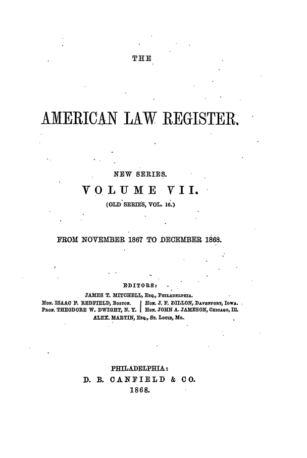 handle is hein.journals/pnlr16 and id is 1 raw text is: THE

AMERICAN LAW REGISTER
NEW SERIES.

VOLUME

v I.

(O1D SERIES, VOL. 16.)
FROM NOVEMBER 1867 TO DECEMBER 1868.
IDITO-R8:
JAMES T. MITCHELL, Esq., PmLADm mPA.
Hom. ISAAC P. REDFIELD, BOSTON.  |HNo. J. P. D LLON DA-vzwPORT, I ow-.
Pnor. THEODORE W. DWIGHT, N. Y. Hoir. JOHN A. JAMESON, CnioAeo, IlL
ALE. MARTIN, KsQ., ST. Louis, MON

PHILADELPHIA:
D. B. CANFIELD & CO.
1868.


