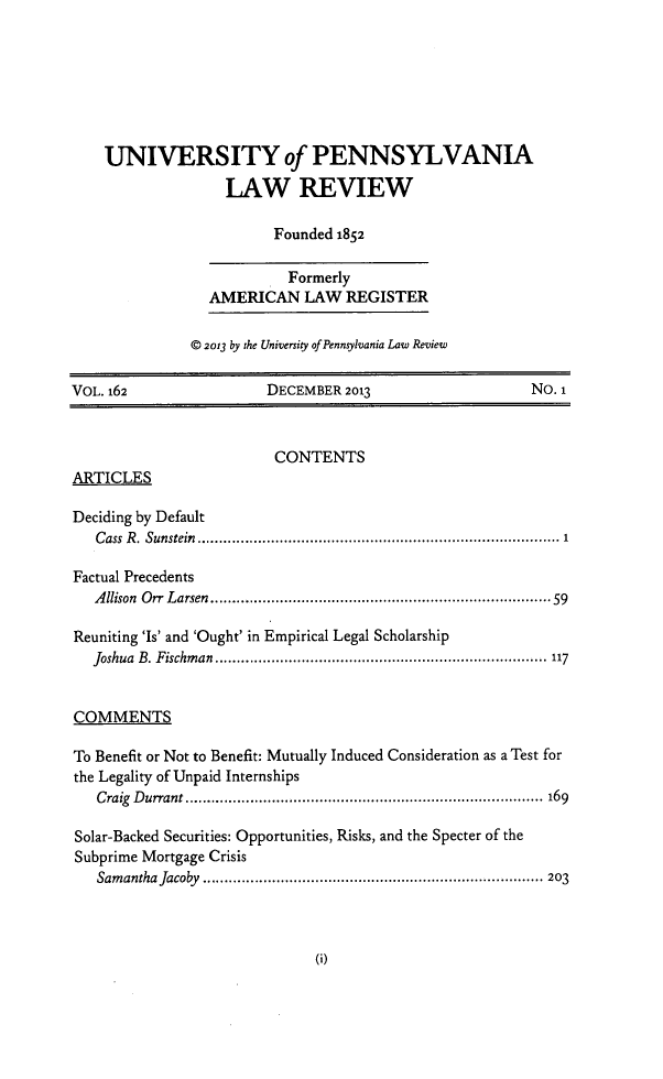 handle is hein.journals/pnlr162 and id is 1 raw text is: UNIVERSITY of PENNSYLVANIA
LAW REVIEW
Founded 1852
Formerly
AMERICAN LAW REGISTER
© 2013 by the University of Pennsylvania Law Review
VOL. 162                      DECEMBER 2013                             No.1
CONTENTS
ARTICLES
Deciding by Default
Cass  R . Sunstein  ................................................................................  1
Factual Precedents
Allison Orr Larsen........................................................59
Reuniting 'Is' and 'Ought' in Empirical Legal Scholarship
Joshua B. Fischman ............................................................................. 117
COMMENTS
To Benefit or Not to Benefit: Mutually Induced Consideration as a Test for
the Legality of Unpaid Internships
Craig Durrant................................................................................... 169
Solar-Backed Securities: Opportunities, Risks, and the Specter of the
Subprime Mortgage Crisis
Samantha Jacoby ............................................................................... 203

0I)



