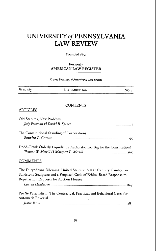 handle is hein.journals/pnlr163 and id is 1 raw text is: UNIVERSITY of PENNSYLVANIA
LAW REVIEW
Founded 1852
Formerly
AMERICAN LAW REGISTER
© 2014 University of Pennsylvania Law Review
VOL. 163                    DECEMBER 2014                          NO. 1
CONTENTS
ARTICLES
Old Statutes, New Problems
Jody  Freeman  &  David  B. Spence ........................................................  1
The Constitutional Standing of Corporations
Brandon L. Garrett ............................................................95
Dodd-Frank Orderly Liquidation Authority: Too Big for the Constitution?
Thomas W Merrill & Margaret L. Merrill ............................................16S
COMMENTS
The Duryodhana Dilemma: United States v. A 10th Century Cambodian
Sandstone Sculpture and a Proposed Code of Ethics-Based Response to
Repatriation Requests for Auction Houses
Lauren Henderson ............................................................................. 249
Pro Se Paternalism: The Contractual, Practical, and Behavioral Cases for
Automatic Reversal
Justin Rand....................................................................................... 283

6)



