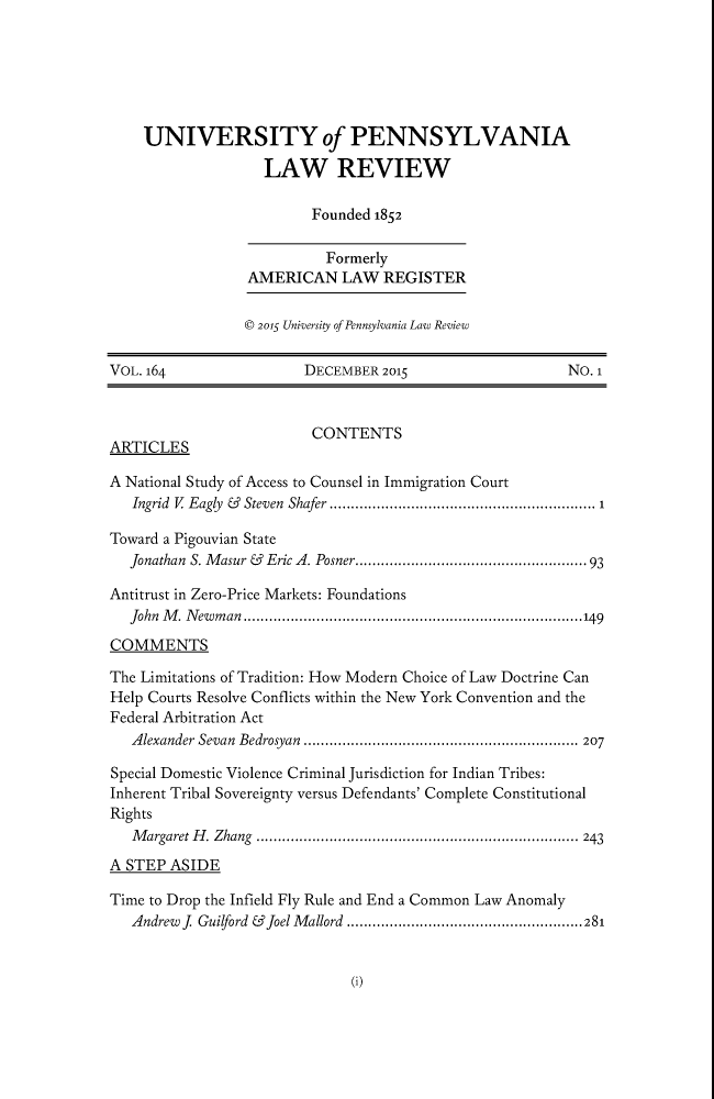 handle is hein.journals/pnlr164 and id is 1 raw text is: 






    UNIVERSITY of PENNSYLVANIA

                   LAW REVIEW

                         Founded 1852

                           Formerly
                 AMERICAN LAW REGISTER


                 © 2015 University of Pennsylvania Law Review


VOL. 164                DECEMBER  2015                    No. 1



                         CONTENTS
ARTICLES

A National Study of Access to Counsel in Immigration Court
   Ingrid V Eagly  &  Steven  Shafer ..........................................................  1

Toward a Pigouvian State
   Jonathan S. M asur &  Eric A. Posner................................................... 93

Antitrust in Zero-Price Markets: Foundations
   John M. Newman ...............................................................................149

COMMENTS

The Limitations of Tradition: How Modern Choice of Law Doctrine Can
Help Courts Resolve Conflicts within the New York Convention and the
Federal Arbitration Act
   Alexander Sevan Bedrosyan ................................................................ 207

Special Domestic Violence Criminal Jurisdiction for Indian Tribes:
Inherent Tribal Sovereignty versus Defendants' Complete Constitutional
Rights
   Margaret H. Zhang ........................................................................... 243

A STEP  ASIDE

Time to Drop the Infield Fly Rule and End a Common Law Anomaly
   Andrew J. Guilford & Joel Mallord .......................................................281


(i)


