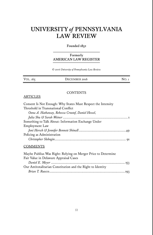 handle is hein.journals/pnlr165 and id is 1 raw text is: UNIVERSITY of PENNSYLVANIA
LAW REVIEW
Founded 1852
Formerly
AMERICAN LAW REGISTER
© 2016 University of Pennsylvania Law Review
VOL. 165                     DECEMBER 2016                           No. 1
CONTENTS
ARTICLES
Consent Is Not Enough: Why States Must Respect the Intensity
Threshold in Transnational Conflict
Oona A. Hathaway, Rebecca Crootof Daniel Hessel,
Julia Shu & Sarah Weiner ........................................................................1
Something to Talk About: Information Exchange Under
Employment Law
Joni Hersch &Jennifer Bennett Shinall...................................................49
Policing as Administration
Christopher  Slobogin  .......................................................................... 91
COMMENTS
Maybe Publius Was Right: Relying on Merger Price to Determine
Fair Value in Delaware Appraisal Cases
D aniel E . M eyer  ............................................................................  153
Our Antitotalitarian Constitution and the Right to Identity
B rian  T  R uocco..................................................................................193

(i)


