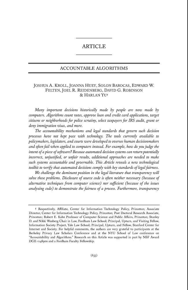 handle is hein.journals/pnlr165 and id is 648 raw text is: ARTICLEACCOUNTABLE ALGORITHMSJOSHUA A. KROLL, JOANNA HUEY, SOLON BAROCAS, EDWARD W.FELTEN, JOEL R. REIDENBERG, DAVID G. ROBINSON& HARLAN YUtMany important decisions historically made by people are now made bycomputers. Algorithms count votes, approve loan and credit card applications, targetcitizens or neighborhoods for police scrutiny, select taxpayers for IRS audit, grant ordeny immigration visas, and more.The accountability mechanisms and legal standards that govern such decisionprocesses have not kept pace with technology. The tools currently available topolicymakers, legislators, and courts were developed to oversee human decisionmakersand often fail when applied to computers instead. For example, how do you judge theintent of a piece of software? Because automated decision systems can return potentiallyincorrect, unjustified, or unfair results, additional approaches are needed to makesuch systems accountable and governable. This Article reveals a new technologicaltoolkit to verify that automated decisions comply with key standards of legalfairness.We challenge the dominant position in the legal literature that transparency willsolve these problems. Disclosure of source code is often neither necessary (because ofalternative techniques from computer science) nor sufficient (because of the issuesanalyzing code) to demonstrate the fairness of a process. Furthermore, transparencyt Respectively, Affiliate, Center for Information Technology Policy, Princeton; AssociateDirector, Center for Information Technology Policy, Princeton; Post Doctoral Research Associate,Princeton; Robert E. Kahn Professor of Computer Science and Public Affairs, Princeton; StanleyD. and Nikki Waxberg Chair in Law, Fordham Law School; Principal, Upturn, and Visiting Fellow,Information Society Project, Yale Law School; Principal, Upturn, and Fellow, Stanford Center forInternet and Society. For helpful comments, the authors are very grateful to participants at theBerkeley Privacy Law Scholars Conference and at the NYU School of Law conference on'Accountability and Algorithms. Research on this Article was supported in part by NSF AwardDGE-11489oo and a Fordham Faculty Fellowship.(633)