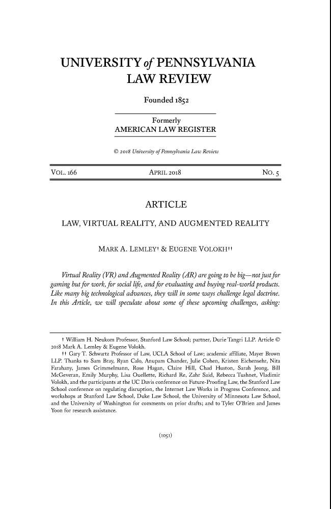 handle is hein.journals/pnlr166 and id is 1077 raw text is: UNIVERSITY of PENNSYLVANIALAW REVIEWFounded 1852FormerlyAMERICAN LAW REGISTER© 2018 University of Pennsylvania Law ReviewVOL. 166                            APRIL 2018                                No. 5ARTICLELAW, VIRTUAL REALITY, AND AUGMENTED REALITYMARK A. LEMLEYt & EUGENE VOLOKHttVirtual Reality (VR) and Augmented Reality (AR) are going to be big-not just forgaming but for work, for social life, and for evaluating and buying real-world products.Like many big technological advances, they will in some ways challenge legal doctrine.In this Article, we will speculate about some of these upcoming challenges, asking:t William H. Neukom Professor, Stanford Law School; partner, Durie Tangri LLP. Article ©2018 Mark A. Lemley & Eugene Volokh.t t Gary T. Schwartz Professor of Law, UCLA School of Law; academic affiliate, Mayer BrownLLP. Thanks to Sam Bray, Ryan Calo, Anupam Chander, Julie Cohen, Kristen Eichensehr, NitaFarahany, James Grimmelmann, Rose Hagan, Claire Hill, Chad Huston, Sarah Jeong, BillMcGeveran, Emily Murphy, Lisa Ouellette, Richard Re, Zahr Said, Rebecca Tushnet, VladimirVolokh, and the participants at the UC Davis conference on Future-Proofing Law, the Stanford LawSchool conference on regulating disruption, the Internet Law Works in Progress Conference, andworkshops at Stanford Law School, Duke Law School, the University of Minnesota Law School,and the University of Washington for comments on prior drafts; and to Tyler O'Brien and JamesYoon for research assistance.(1051)