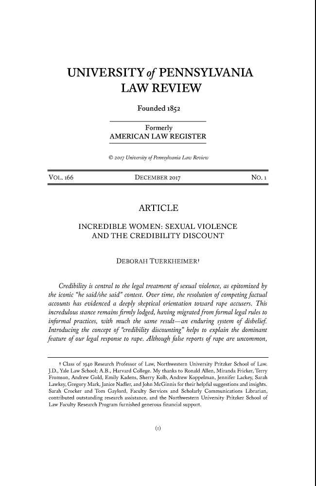handle is hein.journals/pnlr166 and id is 5 raw text is: UNIVERSITY of PENNSYLVANIALAW REVIEWFounded 1852FormerlyAMERICAN LAW REGISTER© 2017 University of Pennsylvania Law ReviewVOL. 166                       DECEMBER 2017                             NO. 1ARTICLEINCREDIBLE WOMEN: SEXUAL VIOLENCEAND THE CREDIBILITY DISCOUNTDEBORAH TUERKHEIMERtCredibility is central to the legal treatment of sexual violence, as epitomized bythe iconic he said/she said contest. Over time, the resolution of competing factualaccounts has evidenced a deeply skeptical orientation toward rape accusers. Thisincredulous stance remains firmly lodged, having migrated from formal legal rules toinformal practices, with much the same result-an enduring system of disbeliefIntroducing the concept of credibility discounting helps to explain the dominantfeature of our legal response to rape. Although false reports of rape are uncommon,t Class of 1940 Research Professor of Law, Northwestern University Pritzker School of Law.J.D., Yale Law School; A.B., Harvard College. My thanks to Ronald Allen, Miranda Fricker, TerryFromson, Andrew Gold, Emily Kadens, Sherry Kolb, Andrew Koppelman, Jennifer Lackey, SarahLawksy, Gregory Mark, Janice Nadler, and John McGinnis for their helpful suggestions and insights.Sarah Crocker and Tom Gaylord, Faculty Services and Scholarly Communications Librarian,contributed outstanding research assistance, and the Northwestern University Pritzker School ofLaw Faculty Research Program furnished generous financial support.(1)
