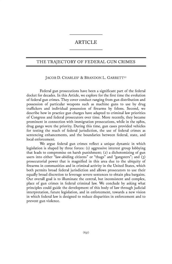 handle is hein.journals/pnlr170 and id is 649 raw text is: ARTICLE

THE TRAJECTORY OF FEDERAL GUN CRIMES
JACOB D. CHARLESt & BRANDON L. GARRETTtt
Federal gun prosecutions have been a significant part of the federal
docket for decades. In this Article, we explore for the first time the evolution
of federal gun crimes. They cover conduct ranging from gun distribution and
possession of particular weapons such as machine guns to use by drug
traffickers and individual possession of firearms by felons. Second, we
describe how in practice gun charges have adapted to criminal law priorities
of Congress and federal prosecutors over time. More recently, they became
prominent in connection with immigration prosecutions, while in the 1980s,
drug gangs were the priority. During this time, gun cases provided vehicles
for testing the reach of federal jurisdiction, the use of federal crimes as
sentencing enhancements, and the boundaries between federal, state, and
local enforcement.
We argue federal gun crimes reflect a unique dynamic in which
legislation is shaped by three forces: (1) aggressive interest group lobbying
that leads to compromise on harsh punishment; (2) a dichotomizing of gun
users into either law-abiding citizens or thugs and gangsters; and (3)
prosecutorial power that is magnified in this area due to the ubiquity of
firearms in communities and in criminal activity in the United States, which
both permits broad federal jurisdiction and allows prosecutors to use their
equally broad discretion to leverage severe sentences to obtain plea bargains.
Our overall goal is to illuminate the central, but inconsistent and complex,
place of gun crimes in federal criminal law. We conclude by asking what
principles could guide the development of this body of law through judicial
interpretation, future legislation, and in enforcement, towards a new vision
in which federal law is designed to reduce disparities in enforcement and to
prevent gun violence.

(637)


