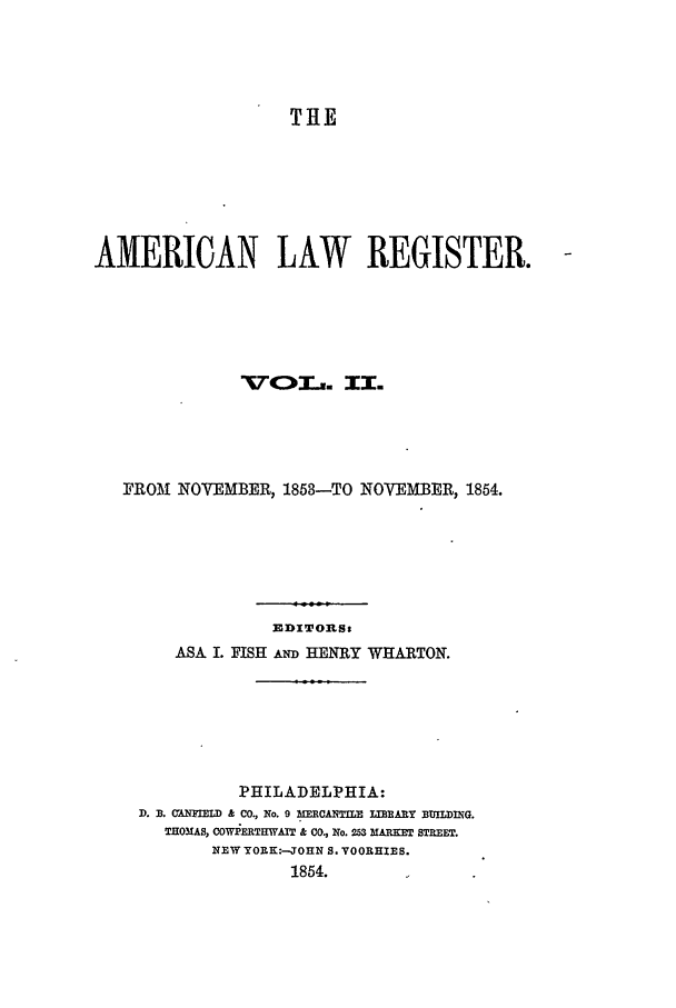 handle is hein.journals/pnlr2 and id is 1 raw text is: THE
AMERICAN LAW REGISTER.
xrc)O'r. II.
FROM NOVEMBER, 1853-TO NOVEMBER, 1854.
EDITORS:
ASA I. FISH AND HENRY WHARTON.
PHILADELPHIA:
D. B. CANMMILD & CO., No. 9 MERCANTILE IIBARY BUILDING.
THOMAS, COWPERTHWAIT k CO, No. 253 MARKET STREET.
NEW YORK:-JOHN S. VOORHIES.
1854.


