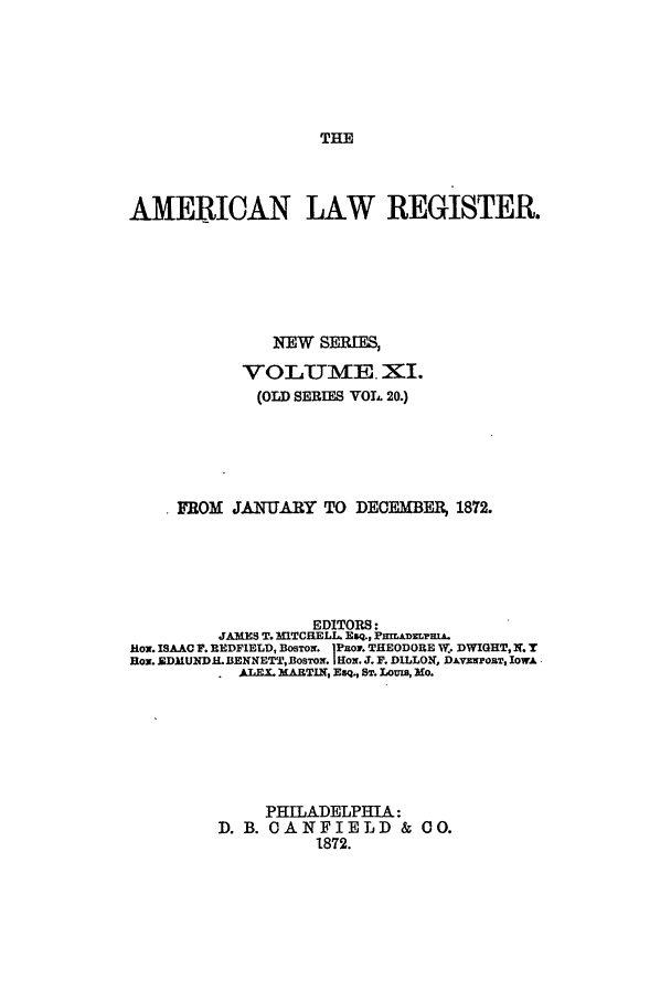 handle is hein.journals/pnlr20 and id is 1 raw text is: THE

AMERICAN LAW REGISTER.
EW SERIE,
VOLUME. XII.
(OlD SERIES VOL 20.)
FROM JATUARY TO DECEMBF         1872.
EDITORS:
JAMES T. MITCHELL. Esq., PnmADEimrA.
how. ISAAC F. REDFIELD, BosTozr. iPRoM. THEODORE W.. DWIGHT, X. T
Box. EDMUNDH.IBENNETTROSTON. |Hox. J. F. DILLON, DAvimposT, IowA
ALEX 3MARTIN, ESq., ST. LOma, Mo.
PHILADELPHIA:
D. B. OANFIELD & 00.
1872.


