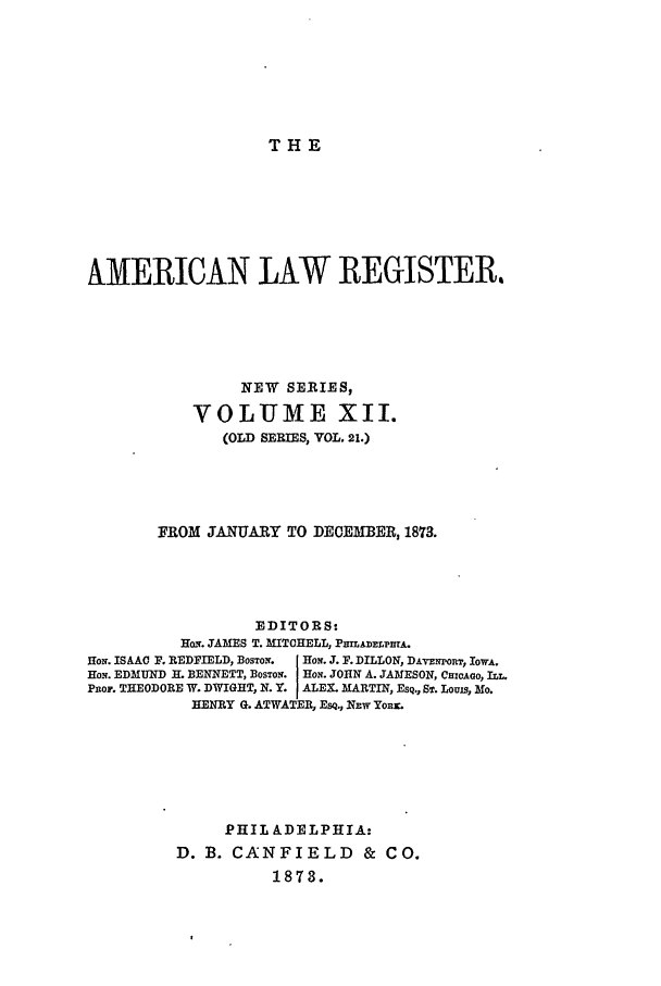 handle is hein.journals/pnlr21 and id is 1 raw text is: THE

AMERICAN LAW REGISTER.
NEW SERIES,
VOLUME XII.
(OLD SERIES, VOL. 21.)
FROM JANUARY TO DECEMBER, 1873.
EDITORS:
HoN. JAMES T. MITCHELL, PHrLADELPnTA.
HoN. ISAAC F. REDFIELD, BOSTON.  'ON. J. F. DILLON, DATzNPORT, IOWA.
HON. EDMUND H. BENNETT, BOSTON. HON. JOHN A. JAMESON, CHICAGO, ILL.
Pno,. THEODORE W. DWIGHT, N. Y. ALEX. MARTIN, ESQ., ST. Louis, Mo.
HENRY G. ATWATER, EsQ., NEW YoRr.
PHIL ADELPHIA:
D. B. CANFIELD & CO.
1873.


