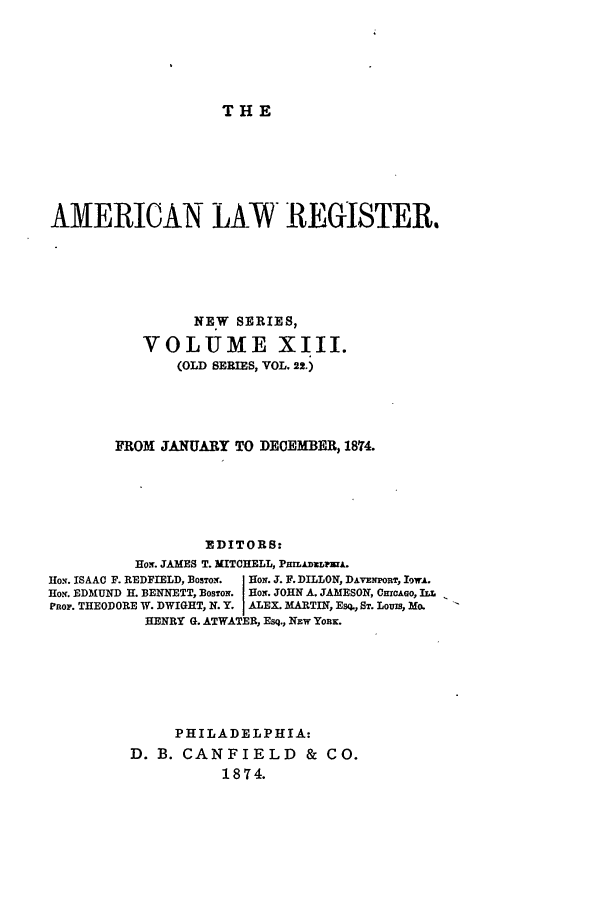 handle is hein.journals/pnlr22 and id is 1 raw text is: THE

AMERICAN LAW REGISTER,
NEW SERIES,
VOLUME XIII.
(OLD SERIES, VOL, 22.)
FROM JANUARY TO DECEMBER, 1874.
EDITORS:
Ho. JAMES T. MITCHELL, PmLDxLjA.
Ho.N. ISAAC F. REDFIELD, BOSTON.  HoN. J. F. DILLON, DAVENPORT, IWoA.
Ho. EDMUND H. BENNETT, BOSTON  HoN. JOHN A. JAMESON, CHrCAGO, ILL
PRop. THEODORE W. DWIGHT, N.Y. ALEX. MARTIN, Esq., ST. Louis, Mo.
HENRY G. ATWATER, Esq., Nzw Your.
PHILADELPHIA:
D. B. CANFIELD & CO.
1874.


