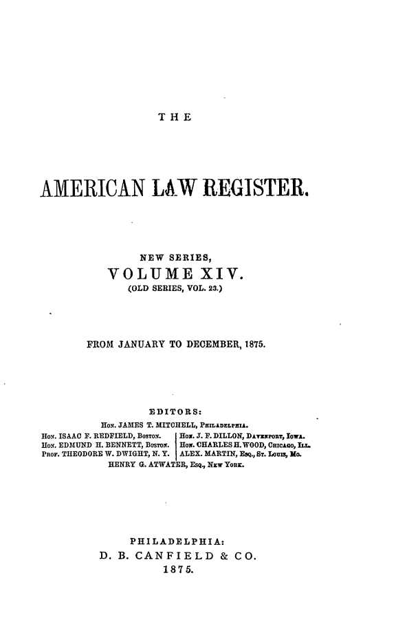 handle is hein.journals/pnlr23 and id is 1 raw text is: THE

AMERICAN LA.W REGISTER.
NEW SERIES,
VOLUME XIV.
(OLD SERIES, VOL. 23.)
FROM JANUARY TO DECEMBER, 1875.
EDITORS:
Hox. JAMES T. MITCHELL, PILADELPHU.
Ho.. ISAAC F. REDFIELD, BosTon.  Box. J. F. DILLON, DAilpo,, lowA.
HoN. EDMUND H. BENNETT, BoswiT. Hor. CHARLES H. WOOD, CmicAGo, 
PRoF. THEODORE W. DWIGHT, N. Y. I ALEX. MARTIN, FaQ., ST-. LoU, Mo.
HENRY G. ATWATER, RsQ., Nzw YoRK.
PHILADELPHIA:
D. B. CANFIELD & CO.
1875.


