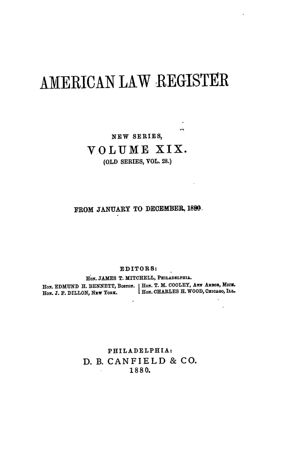handle is hein.journals/pnlr28 and id is 1 raw text is: AMERICAN LAW REGISTER
NEW SERIES,
VOLUME XIX.
(OLD SERIES, VOL. 28.)
FROM JANUARY TO DECEMBER, 188D.
EDITORS:
Hom JAMES T. MITCHELL, PMLADELPHRA
Ho.. EDMUND H. BENNETT, BosTOi. J Ho. T. M. COOLEY, Aww ARDOR, Micm.
How. J. F. DILLON, Nzw YoRw  | Hor. CHARLES H. WOOD, CutcAo, ILL.
PHILADELPHIA:
D. B. CANFIELD & CO.
1880.


