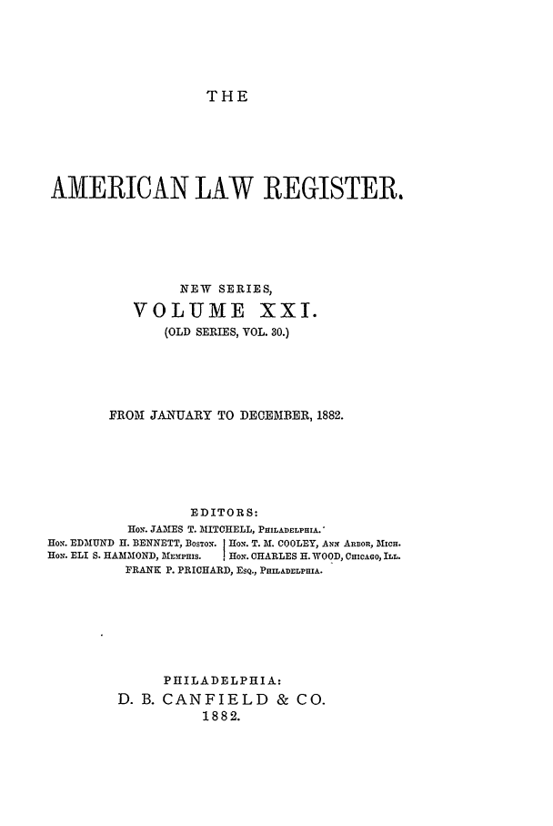 handle is hein.journals/pnlr30 and id is 1 raw text is: THE

AMERICAN LAW REGISTER.
NEW SERIES,
VOLUME XXI.
(OLD SERIES, VOL. 30.)
FROM JANUARY TO DECEMBER, 1882.
EDITORS:
HON. JAMES T. MITCHELL, PHILADELPHIA.
HON. EDMUND H. BENNETT, BOSTON. HoN. T. M. COOLEY, ANN ARBOR, MICH.
HON. ELI S. HAMMOND, MEmPHIS.  HoN. CHARLES H. WOOD, CHICAGO, ILL.
FRANK P. PRICHARD, ESQ., PHILADELPHIA.
PHILADELPHIA:
D. B. CANFIELD & CO.
1882.


