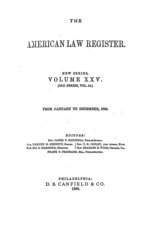 handle is hein.journals/pnlr34 and id is 1 raw text is: THE

IERICAN LAW REGISTER.
NEW SERIES,
VOLUME XXV.
(OLD SERIES, VOL. 34.)
FROM JANUARY TO DEOEMBER, 1886.
EDITOR.S:
Rox. JAMES T. MITCHELL, PRILADLPRIA.
lh.x. TDMiU'D H. BENNETT, BosToN. Eo.. T. M. COOLEY, Aim AnBoa, Mxcn.
1ii. ELI S. HAMMOND, MEMPHIL  J Ho. CHARLES H. WOOD, OnicAio, ILL.
FRANK P. PRICHARD, EsQ., PHILAiLPHIA.
PHILADELPHIA:
D. B. CANFIELD & CO.
1886.


