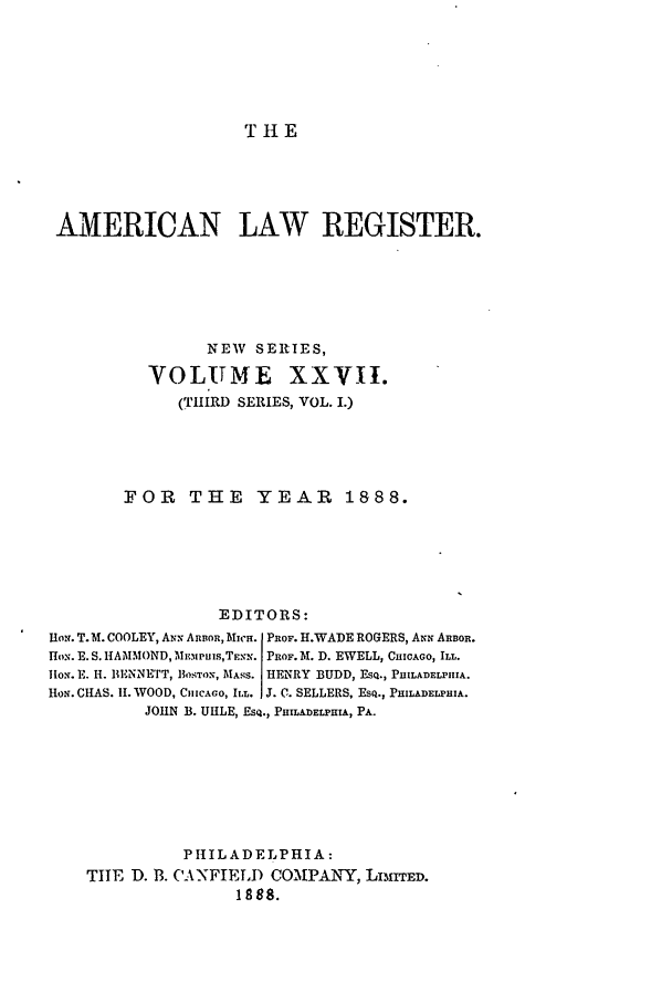 handle is hein.journals/pnlr36 and id is 1 raw text is: T 1 E

AMERICAN LAW REGISTER.
NEW SERIES,
VOLUME XXVII.
(THIRD SERIES, VOL. I.)
FOR THE YEAR 1888.
EDITORS:
IHON. T.M. COOLEY, A.x ARBOR, Micn. PROF. H.WADE ROGERS, ANN ARBOR.
ox. E. S. HAMMOND, ME..Pus,TE.,. PROF. M. D. EWELL, CHICAGO, ILL.
HoN'. E. H. BENNETT, BOSTON, MASS. HENRY BUDD, ESQ., PHILADELPIHA.
HoN. CIIAS. If. WOOD, CHICAcO, ILL. IJ. C. SELLERS, EsQ., PHILADELPHIA.
JOHN B. UHLE, ESQ., PHILADELPHIA, PA.
P H IL A DEL P HIA:
TIHE D. B. CANFIELD CO.NPANY, LIMITED.
1888.


