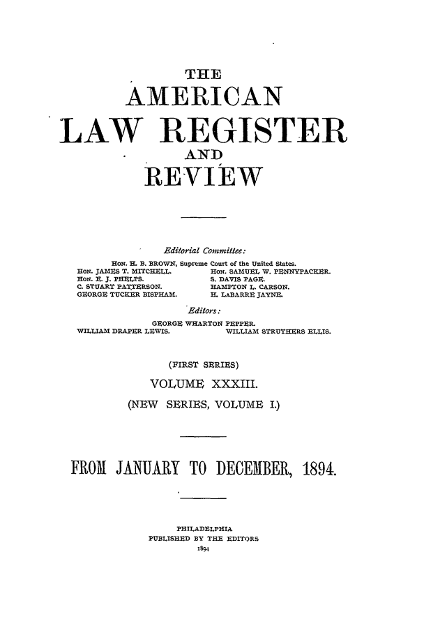 handle is hein.journals/pnlr42 and id is 1 raw text is: THE
AMERICAN
LAW REGISTER
AND
REVIEW
Editorial Committee:
HON. H. B. BROWN, Supreme Court of the United States.
HON. JAMES T. MITCHELL.    HON. SAMUEL W. PENNYPACRER.
HON. E. 3. PHELPS.         S. DAVIS PAGE.
C. STUART PATTERSON.       HAMPTON L. CARSON.
GEORGE TUCKER BISPHAM.     H. LABARRE JAYN_.
Editors:
GEORGE WHARTON PEPPER.
WILLIAM DRAPER LEWIS.         WILLIAM STRUTHERS ELLIS.
(I RST SERIES)
VOLUME XXXIII.
(NEW    SERIES, VOLUME I.)
FROM JANUARY TO DECEMBER, 1894.
PHILADELPHIA
PUBLISHED BY THE EDITORS
1894


