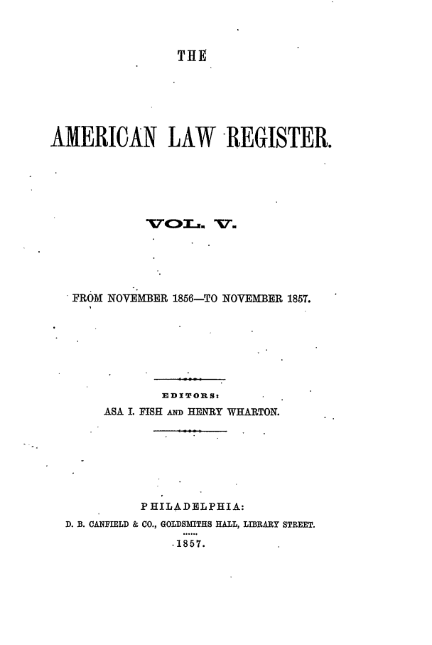 handle is hein.journals/pnlr5 and id is 1 raw text is: THE
AMERICAN LAW -REGISTER.
FROM NOVEMBER 1856-TO NOVEMBER 1857.
EDITORS:
ASA I. FISH AND HENRY WHARTON.
PHILADELPHIA:
D. B. CANFIELD & CO., GOLDSMITHS HALL, LIBRARY STREET.
.1857.


