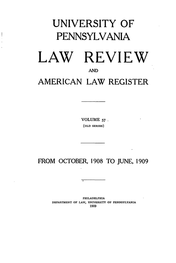 handle is hein.journals/pnlr57 and id is 1 raw text is: UNIVERSITY OF
PENNSYLVANIA

LAW

REVIEW

AND

AMERICAN

LAW REGISTER

VOLUME 57
(OLD SERIFS)

FROM OCTOBER, 1908 TO JUNE, 1909
PHILADELPHIA
DEPARTMENT OF LAW, UNIVERSITY OF PENNSYLVANIA
1909


