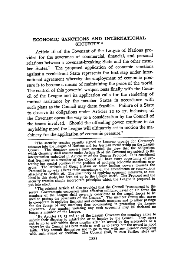handle is hein.journals/pnlr74 and id is 175 raw text is: ECONOMIC SANCTIONS AND INTERNATIONALSECURITY *Article 16 of the Covenant of the League of Nations pro-vides for the severance of commercial, financial, and personalrelations between a covenant-breaking State and the other mem-ber States.' The proposed application of economic sanctionsagainst a recalcitrant State represents the first step under inter-national agreement whereby the employment of economic pres-sure is to become a means of maintaining the peace of the world.The control of this powerful weapon rests finally with the Coun-cil of the League and its application calls for the rendering ofmutual assistance by the member States in accordance withsuch plans as the Council may deem feasible. Failure of a Stateto observe its obligations under Articles 12 to 17, inclusive, ofthe Covenant opens the way to a consideration by the Council ofthe issues involved. Should the offending power continue in anunyielding mood the League will ultimately set in motion the ma-chinery for the application of economic pressure.2*The security treaties recently signed at Locarno provide for Germany'sentrance into the League of Nations and for German membership on the LeagueCouncil. The signatory powers have accepted the view that the obligationswhich Germany shall assume under Article 16 of the Covenant are subject to theinterpretation embodied in Article ii of the Geneva Protocol. It is consideredthat Germany as a member of the Council will have every opportunity of pro-tecting her special position if the problem of applying economic sanctions everarose. The attitude of Great Britain or other leading powers towards theProtocol in no way affects their acceptance of the amendments or reservationsattaching to Article 16. The machinery of applying economic measures, as out-lined in this study, has been set up by the League itself. The Protocol and thesecurity treaties simply incorporate principles which the League is prepared toput into effect.'The original Article i6 also provided that the Council recommend to theseveral Governments concerned what effective military, naval or air force themembers of the League shall severally contribute to the armed forces to beused to protect the covenants of the League. The member States also agreeto co-operate in applying financial and economic measures and to allow passagefor the forces of any members thus co-operating in protecting the Leaguecovenants. Any member violating any such covenants may be declared nolonger a member of the League.2By Articles 12, 13 and 15 of the League Covenant the members agree tosubmit their disputes to arbitration or to inquiry by the Council. They agreenot to go to war within three months after an award by the arbitrators or a,report by the Council has been made as well as to carry out the award in goodfaith. They commit themselves not to go to war with any member complyingwith such award or decision. The Council shall, in case further steps are(155)