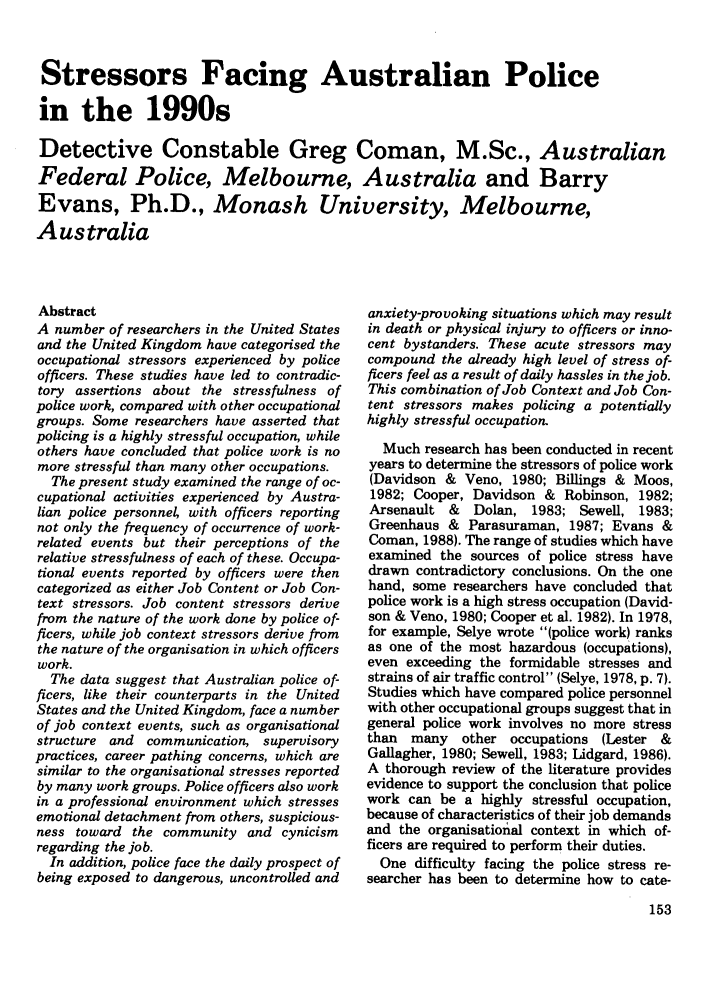 handle is hein.journals/polic14 and id is 163 raw text is: Stressors Facing Australian Police
in the 1990s
Detective Constable Greg Coman, M.Sc., Australian
Federal Police, Melbourne, Australia and Barry
Evans, Ph.D., Monash University, Melbourne,
Australia

Abstract
A number of researchers in the United States
and the United Kingdom have categorised the
occupational stressors experienced by police
officers. These studies have led to contradic-
tory assertions about the stressfulness of
police work, compared with other occupational
groups. Some researchers have asserted that
policing is a highly stressful occupation, while
others have concluded that police work is no
more stressful than many other occupations.
The present study examined the range of oc-
cupational activities experienced by Austra-
lian police personnel with officers reporting
not only the frequency of occurrence of work-
related events but their perceptions of the
relative stressfulness of each of these. Occupa-
tional events reported by officers were then
categorized as either Job Content or Job Con-
text stressors. Job content stressors derive
from the nature of the work done by police of-
ficers, while job context stressors derive from
the nature of the organisation in which officers
work.
The data suggest that Australian police of-
ficers, like their counterparts in the United
States and the United Kingdom, face a number
of job context events, such as organisational
structure and   communication, supervisory
practices, career pathing concerns, which are
similar to the organisational stresses reported
by many work groups. Police officers also work
in a professional environment which stresses
emotional detachment from others, suspicious-
ness toward the community and cynicism
regarding the job.
In addition, police face the daily prospect of
being exposed to dangerous, uncontrolled and

anxiety-provoking situations which may result
in death or physical injury to officers or inno-
cent bystanders. These acute stressors may
compound the already high level of stress of-
ficers feel as a result of daily hassles in the job.
This combination of Job Context and Job Con-
tent stressors makes policing a potentially
highly stressful occupation.
Much research has been conducted in recent
years to determine the stressors of police work
(Davidson & Veno, 1980; Billings & Moos,
1982; Cooper, Davidson & Robinson, 1982;
Arsenault &   Dolan, 1983; Sewell, 1983;
Greenhaus & Parasuraman, 1987; Evans &
Coman, 1988). The range of studies which have
examined the sources of police stress have
drawn contradictory conclusions. On the one
hand, some researchers have concluded that
police work is a high stress occupation (David-
son & Veno, 1980; Cooper et al. 1982). In 1978,
for example, Selye wrote (police work) ranks
as one of the most hazardous (occupations),
even exceeding the formidable stresses and
strains of air traffic control (Selye, 1978, p. 7).
Studies which have compared police personnel
with other occupational groups suggest that in
general police work involves no more stress
than  many   other occupations (Lester &
Gallagher, 1980; Seweli, 1983; Lidgard, 1986).
A thorough review of the literature provides
evidence to support the conclusion that police
work can be a highly stressful occupation,
because of characteristics of their job demands
and the organisational context in which of-
ficers are required to perform their duties.
One difficulty facing the police stress re-
searcher has been to determine how to cate-


