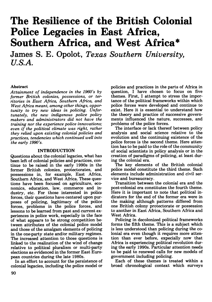 handle is hein.journals/polic15 and id is 100 raw text is: The Resilience of the British Colonial
Police Legacies in East Africa,
Southern Africa, and West Africa*
James S. E. Opolot, Texas Southern University,
U.S.A.

Abstract
Attainment of independence in the 1960's by
former British colonies, possessions, or ter-
ritories in East Africa, Southern Africa, and
West Africa meant, among other things, oppor-
tunity to try new ideas in policing. Unfor-
tunately, the new indigenous police policy
makers and administrators did not have the
training nor the experience police innovations;
even if the political climate was right, rather
they relied upon existing colonial policies and
practices, tendencies which continued well into
the early 1990's.
INTRODUCTION
Questions about the colonial legacies, what has
been left of colonial policies and practices, con-
tinue to be raised in the early 1990s in the
former British colonies, protectorates, and
possessions in, for example, East Africa,
Southern Africa, and West Africa. These ques-
tions have been focused on agriculture, eco-
nomics, education, law, commerce and in-
dustry, etc. For those interested in police
forces, their questions have centered upon pur-
poses of policing, legitimacy of the police
forces, problems in the police forces, and
lessons to be learned from past and current ex-
periences in police work, especially in the face
of what appears to be strong competition be-
tween attributes of the colonial police model
and those of the amalgam elements of policing
in the one-party state and/or military regimes.
The increased attention to those questions is
linked to the realization of the wind of change
relative to political pluralism or multi-party
elections as evidenced in the former East Euro-
pean countries during the late 1980s.
In an effort to account for the persistence of
colonial legacies, including the police model or
90

policies and practices in the parts of Africa in
question, I have chosen to focus on five
themes. First, I attempt to stress the impor-
tance of the political frameworks within which
police forces were developed and continue to
exist. Here it is essential to understand how
the theory and practice of successive govern-
ments influenced the nature, successes, and
problems of the police forces.
The interface or lack thereof between policy
analysis and social science relative to the
evolution and the continuing existence of the
police forces is the second theme. Here atten-
tion has to be paid to the role of the community
of social scientists in policy analysis or in the
creation of paradigms of policing, at least dur-
ing the colonial era.
The key elements of the British colonial
police model constitute the third theme. Such
elements include administration and civil ser-
vice and bureaucracy.
Transition between the colonial era and the
post-colonial era constitutes the fourth theme.
Here it is important to note that political in-
dicators for the end of the former era were in
the making although patterns differed from
one British colony protectorate or possession
to another in East Africa, Southern Africa and
West Africa.
Policing in decolonized political frameworks
forms the fifth theme. This is a subject which
is less understood than policing during the co-
lonial era even though it requires more atten-
tion than ever before, expecially now that
Africa is experiencing political revolution dur-
ing the early 1990s. Particular attention needs
to be paid to renewed calls for new models of
government including policing.
Each of these themes is treated within a
broad chronological context which surveys


