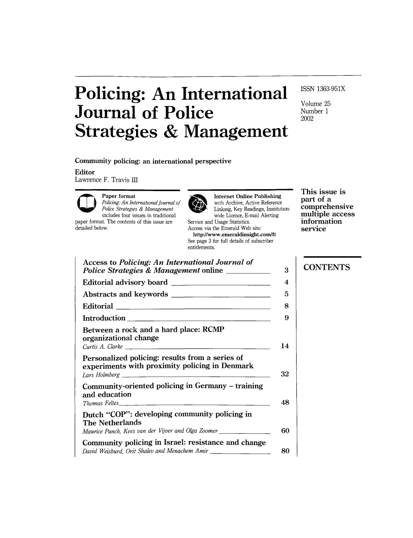 handle is hein.journals/polic25 and id is 1 raw text is: Policing: An International
Journal of Police
Strategies & Management

ISSN 1363-951X
Volume 25
Number 1
2002

Community policing: an international perspective
Editor
Lawrence F. Travis III

QPaper format
Policing. An Internatzonal Journal of
Police Strategies & Management
includes four issues in traditional
paper format. The contents of this issue are
detailed below.

Internet Online Publishing
with Archive, Active Reference
G R     Linking, Key Readings, Institution-
wide Licence, E-mail Alerting
Service and Usage Statistics.
Access via the Emerald Web site:
http://www.emeraldinsight.com/ft
See page 3 for full details of subscriber
entitlements.

This issue is
part of a
comprehensive
multiple access
information
service

Access to Policing: An International Journal of
Police Strategies & Management online
Editorial advisory board
Abstracts and keywords
Editorial
Introduction
Between a rock and a hard place: RCMP
organizational change
Curds A. Clarke
Personalized policing: results from a series of
experiments with proximity policing in Denmark
Lars Holmberg
Community-oriented policing in Germany - training
and education
Thomas Feltes
Dutch COP: developing community policing in
The Netherlands
Maurice Punch, Kees van der Vijver and Olga Zoomer
Community policing in Israel: resistance and change
David Weisburd, Orit Shalev and Menachem Amir

CONTENTS



