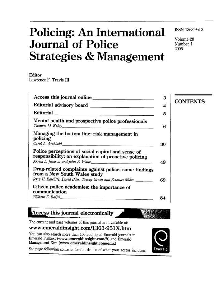handle is hein.journals/polic28 and id is 1 raw text is: Policing: An International                                  ISN 33-X
Volume 28
Journal of Police                                           Number 1
2005
Strategies & Management
Editor
Lawrence F. Travis HI
Access this journal online 3________
Editorial advisory board                              4
Editorial                                             5
Mental health and prospective police professionals
Thomas M Kelley                                       6
Managing the bottom line: risk management in
policing
Carol A. Archbold                                    30
Police perceptions of social capital and sense of
responsibility: an explanation of proactive policing
Arrick L Jackson and John E. Wade                    49
Drug-related complaints against police: some findings
from a New South Wales study
Jerry H Ratchffe, David Biles, Tracey Green and Seumas Miller  69
Citizen police academies: the importance of
communication
Wiliam E Raffel___.                                 84
e        this journal electronically
The current and past volumes of this journal are available at:
www.emeraldinsight.com/1363-951X.htm
You can also search more than 100 additional Emerald journals in
Emerald Fulltext (www.emeraldinsight.com/ft) and Emerald
Management Xtra (www.emeraldinsight.com/emx)
See page following contents for full details of what your access includes.


