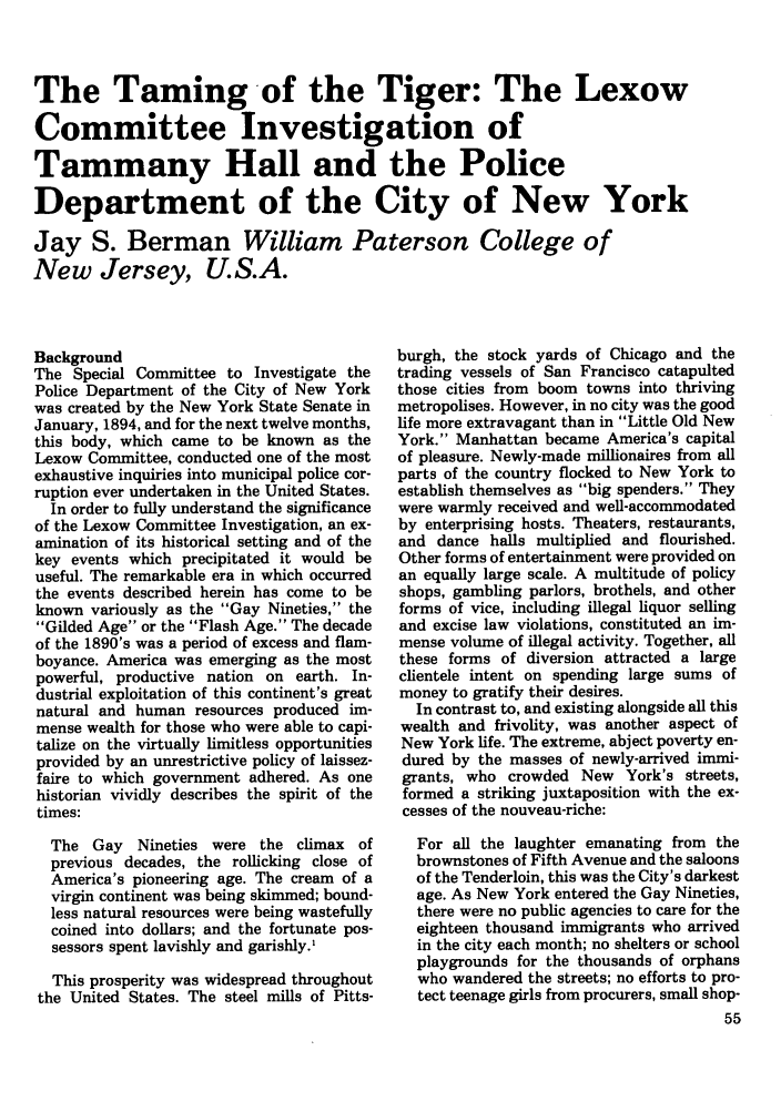 handle is hein.journals/polic3 and id is 253 raw text is: The Taming of the Tiger: The Lexow
Committee Investigation of
Tammany Hall and the Police
Department of the City of New York
Jay S. Berman William Paterson College of
New Jersey, U.S.A.

Background
The Special Committee to Investigate the
Police Department of the City of New York
was created by the New York State Senate in
January, 1894, and for the next twelve months,
this body, which came to be known as the
Lexow Committee, conducted one of the most
exhaustive inquiries into municipal police cor-
ruption ever undertaken in the United States.
In order to fully understand the significance
of the Lexow Committee Investigation, an ex-
amination of its historical setting and of the
key events which precipitated it would be
useful. The remarkable era in which occurred
the events described herein has come to be
known variously as the Gay Nineties, the
Gilded Age or the Flash Age. The decade
of the 1890's was a period of excess and flam-
boyance. America was emerging as the most
powerful, productive nation on earth. In-
dustrial exploitation of this continent's great
natural and human resources produced im-
mense wealth for those who were able to capi-
talize on the virtually limitless opportunities
provided by an unrestrictive policy of laissez-
faire to which government adhered. As one
historian vividly describes the spirit of the
times:
The Gay Nineties were the climax of
previous decades, the rollicking close of
America's pioneering age. The cream of a
virgin continent was being skimmed; bound-
less natural resources were being wastefully
coined into dollars; and the fortunate pos-
sessors spent lavishly and garishly.'
This prosperity was widespread throughout
the United States. The steel mills of Pitts-

burgh, the stock yards of Chicago and the
trading vessels of San Francisco catapulted
those cities from boom towns into thriving
metropolises. However, in no city was the good
life more extravagant than in Little Old New
York. Manhattan became America's capital
of pleasure. Newly-made millionaires from all
parts of the country flocked to New York to
establish themselves as big spenders. They
were warmly received and well-accommodated
by enterprising hosts. Theaters, restaurants,
and dance halls multiplied and flourished.
Other forms of entertainment were provided on
an equally large scale. A multitude of policy
shops, gambling parlors, brothels, and other
forms of vice, including illegal liquor selling
and excise law violations, constituted an im-
mense volume of illegal activity. Together, all
these forms of diversion attracted a large
clientele intent on spending large sums of
money to gratify their desires.
In contrast to, and existing alongside all this
wealth and frivolity, was another aspect of
New York life. The extreme, abject poverty en-
dured by the masses of newly-arrived immi-
grants, who crowded New York's streets,
formed a striking juxtaposition with the ex-
cesses of the nouveau-riche:
For all the laughter emanating from the
brownstones of Fifth Avenue and the saloons
of the Tenderloin, this was the City's darkest
age. As New York entered the Gay Nineties,
there were no public agencies to care for the
eighteen thousand immigrants who arrived
in the city each month; no shelters or school
playgrounds for the thousands of orphans
who wandered the streets; no efforts to pro-
tect teenage girls from procurers, small shop-


