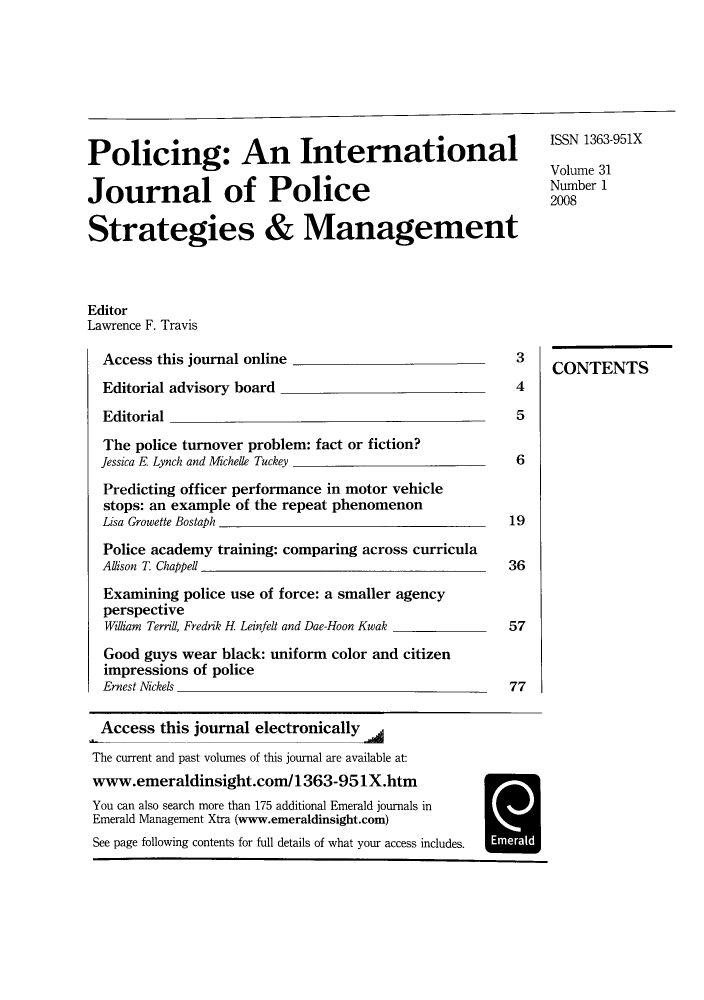 handle is hein.journals/polic31 and id is 1 raw text is: Policing: An International
Volume 31
Journal of Police                    0ber 1
Strategies & Management
Editor
Lawrence F. Travis

Access this journal online
Editorial advisory board
Editorial
The police turnover problem: fact or fiction?
Jessica E Lynch and Michelle Tuckey
Predicting officer performance in motor vehicle
stops: an example of the repeat phenomenon
Lisa Growette Bostaph
Police academy training: comparing across curricula
Alison T Chappel
Examining police use of force: a smaller agency
perspective
Wiliam Terrill, Fredrik H Leinfelt and Dae-Hoon Kwak
Good guys wear black: uniform color and citizen
impressions of police
Ernest Nickels

Access this journal electronically
The current and past volumes of this journal are available at:
www.emeraldinsight.com/1363-951X.htm
You can also search more than 175 additional Emerald journals in
Emerald Management Xtra (www.emeraldinsight.com)
See page following contents for full details of what your access includes.

3
4
5
6
19
36
57
77

CONTENTS

Hmrl


