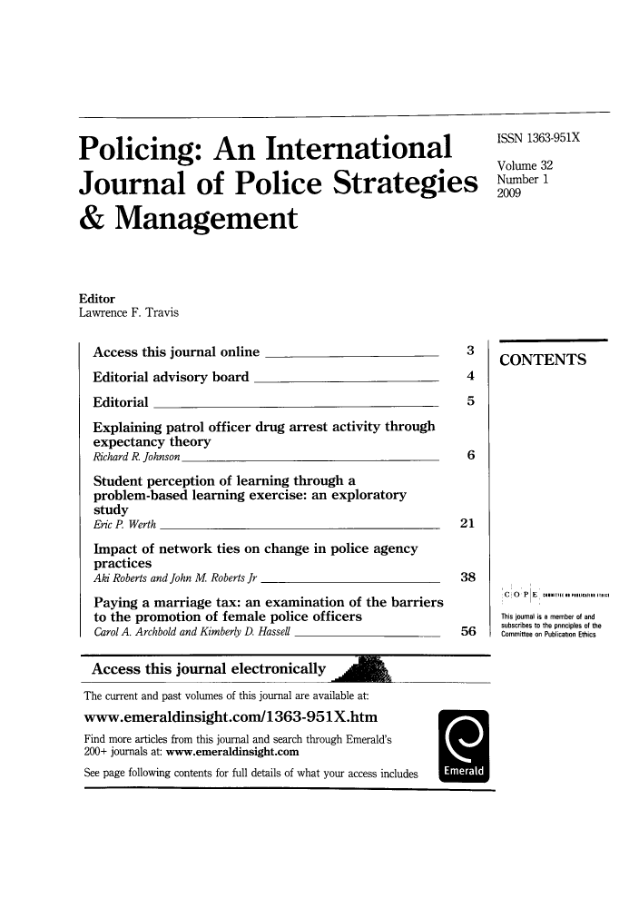 handle is hein.journals/polic32 and id is 1 raw text is: Policing: An International
Journal of Police Strategies
& Management

ISSN 1363-951X
Volume 32
Number 1
2009

Editor
Lawrence F. Travis

Access this journal online
Editorial advisory board
Editorial
Explaining patrol officer drug arrest activity through
expectancy theory
Richard R. Johnson
Student perception of learning through a
problem-based learning exercise: an exploratory
study
Eric P. Werth
Impact of network ties on change in police agency
practices
Aki Roberts and John M Roberts Jr
Paying a marriage tax: an examination of the barriers
to the promotion of female police officers
Carol A. Archbold and Kimberly D. Hassell

3
4
5
6
21
38
56

CONTENTS
C  OPE       ......i s .. ....o... .ic
This joumal is a member of and
subscribes to the pnnciples of the
Committee on Publication Ethics

Access this journal electronically
The current and past volumes of this journal are available at:
www.emeraldinsight.com/1363-951X.htm
Find more articles from this journal and search through Emerald's
200+ journals at: www.emeraldinsight.com
See page following contents for full details of what your access includes


