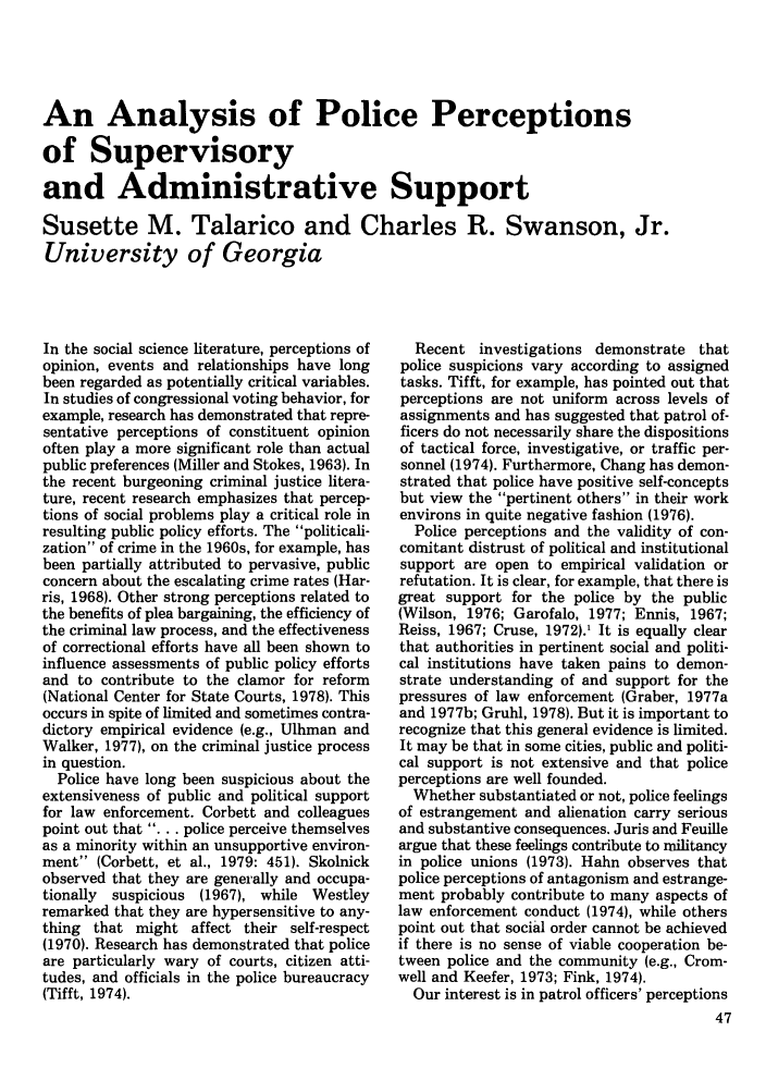 handle is hein.journals/polic5 and id is 49 raw text is: An Analysis of Police Perceptions
of Supervisory
and Administrative Support
Susette M. Talarico and Charles R. Swanson, Jr.
University of Georgia

In the social science literature, perceptions of
opinion, events and relationships have long
been regarded as potentially critical variables.
In studies of congressional voting behavior, for
example, research has demonstrated that repre-
sentative perceptions of constituent opinion
often play a more significant role than actual
public preferences (Miller and Stokes, 1963). In
the recent burgeoning criminal justice litera-
ture, recent research emphasizes that percep-
tions of social problems play a critical role in
resulting public policy efforts. The politicali-
zation of crime in the 1960s, for example, has
been partially attributed to pervasive, public
concern about the escalating crime rates (Har-
ris, 1968). Other strong perceptions related to
the benefits of plea bargaining, the efficiency of
the criminal law process, and the effectiveness
of correctional efforts have all been shown to
influence assessments of public policy efforts
and to contribute to the clamor for reform
(National Center for State Courts, 1978). This
occurs in spite of limited and sometimes contra-
dictory empirical evidence (e.g., Ulhman and
Walker, 1977), on the criminal justice process
in question.
Police have long been suspicious about the
extensiveness of public and political support
for law enforcement. Corbett and colleagues
point out that . . . police perceive themselves
as a minority within an unsupportive environ-
ment (Corbett, et al., 1979: 451). Skolnick
observed that they are generally and occupa-
tionally  suspicious  (1967), while  Westley
remarked that they are hypersensitive to any-
thing that might affect their self-respect
(1970). Research has demonstrated that police
are particularly wary of courts, citizen atti-
tudes, and officials in the police bureaucracy
(Tifft, 1974).

Recent investigations demonstrate that
police suspicions vary according to assigned
tasks. Tifft, for example, has pointed out that
perceptions are not uniform across levels of
assignments and has suggested that patrol of-
ficers do not necessarily share the dispositions
of tactical force, investigative, or traffic per-
sonnel (1974). Furthermore, Chang has demon-
strated that police have positive self-concepts
but view the pertinent others in their work
environs in quite negative fashion (1976).
Police perceptions and the validity of con-
comitant distrust of political and institutional
support are open to empirical validation or
refutation. It is clear, for example, that there is
great support for the police by the public
(Wilson, 1976; Garofalo, 1977; Ennis, 1967;
Reiss, 1967; Cruse, 1972).1 It is equally clear
that authorities in pertinent social and politi-
cal institutions have taken pains to demon-
strate understanding of and support for the
pressures of law enforcement (Graber, 1977a
and 1977b; Gruhl, 1978). But it is important to
recognize that this general evidence is limited.
It may be that in some cities, public and politi-
cal support is not extensive and that police
perceptions are well founded.
Whether substantiated or not, police feelings
of estrangement and alienation carry serious
and substantive consequences. Juris and Feuille
argue that these feelings contribute to militancy
in police unions (1973). Hahn observes that
police perceptions of antagonism and estrange-
ment probably contribute to many aspects of
law enforcement conduct (1974), while others
point out that social order cannot be achieved
if there is no sense of viable cooperation be-
tween police and the community (e.g., Crom-
well and Keefer, 1973; Fink, 1974).
Our interest is in patrol officers' perceptions


