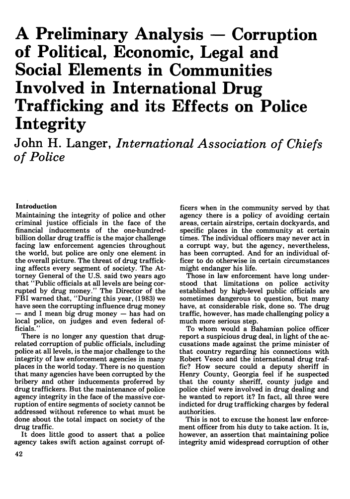 handle is hein.journals/polic9 and id is 52 raw text is: A Preliminary Analysis - Corruption
of Political, Economic, Legal and
Social Elements in Communities
Involved in International Drug
Trafficking and its Effects on Police
Integrity
John H. Langer, International Association of Chiefs
of Police

Introduction
Maintaining the integrity of police and other
criminal justice officials in the face of the
financial inducements of the one-hundred-
billion dollar drug traffic is the major challenge
facing law enforcement agencies throughout
the world, but police are only one element in
the overall picture. The threat of drug traffick-
ing affects every segment of society. The At-
torney General of the U.S. said two years ago
that Public officials at all levels are being cor-
rupted by drug money. The Director of the
FBI warned that, During this year, (1983) we
have seen the corrupting influence drug money
- and I mean big drug money - has had on
local police, on judges and even federal of-
ficials.
There is no longer any question that drug-
related corruption of public officials, including
police at all levels, is the major challenge to the
integrity of law enforcement agencies in many
places in the world today. There is no question
that many agencies have been corrupted by the
bribery and other inducements proferred by
drug traffickers. But the maintenance of police
agency integrity in the face of the massive cor-
ruption of entire segments of society cannot be
addressed without reference to what must be
done about the total impact on society of the
drug traffic.
It does little good to assert that a police
agency takes swift action against corrupt of-
42

ficers when in the community served by that
agency there is a policy of avoiding certain
areas, certain airstrips, certain dockyards, and
specific places in the community at certain
times. The individual officers may never act in
a corrupt way, but the agency, nevertheless,
has been corrupted. And for an individual of-
ficer to do otherwise in certain circumstances
might endanger his life.
Those in law enforcement have long under-
stood that limitations on police activity
established by high-level public officials are
sometimes dangerous to question, but many
have, at considerable risk, done so. The drug
traffic, however, has made challenging policy a
much more serious step.
To whom would a Bahamian police officer
report a suspicious drug deal, in light of the ac-
cusations made against the prime minister of
that country regarding his connections with
Robert Vesco and the international drug traf-
fic? How secure could a deputy sheriff in
Henry County, Georgia feel if he suspected
that the county sheriff, county judge and
police chief were involved in drug dealing and
he wanted to report it? In fact, all three were
indicted for drug trafficking charges by federal
authorities.
This is not to excuse the honest law enforce-
ment officer from his duty to take action. It is,
however, an assertion that maintaining police
integrity amid widespread corruption of other


