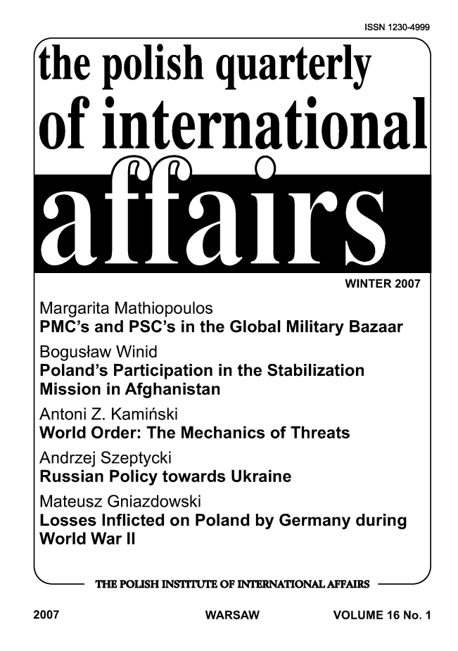 handle is hein.journals/polqurint16 and id is 1 raw text is:                                    ISSN 1230-4999


the polish quarterly



of international


WINTER 2007


Margarita Mathiopoulos
PMC's and PSC's in the Global Military Bazaar
Bogusaw Winid
Poland's Participation in the Stabilization
Mission in Afghanistan
Antoni Z. Kamirski
World Order: The Mechanics of Threats
Andrzej Szeptycki
Russian Policy towards Ukraine
Mateusz Gniazdowski
Losses Inflicted on Poland by Germany during
World War II

      THE POLISH INSTITUTE OF INTERNATIONAL AFFAIRS  J


VOLUME 16 No. 1


2007


WARSAW


