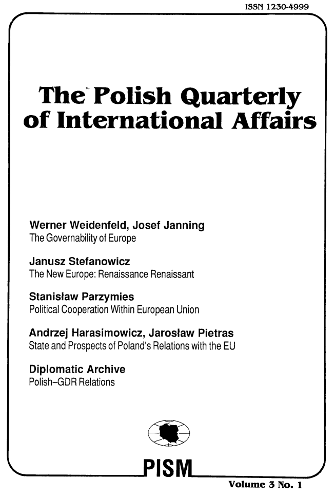 handle is hein.journals/polqurint3 and id is 1 raw text is: ISSN 1230-4999


   The Polish Quarterly

of International Affairs







Werner Weidenfeld, Josef Janning
The Governability of Europe

Janusz Stefanowicz
The New Europe: Renaissance Renaissant

Stanislaw Parzymies
Political Cooperation Within European Union

Andrzej Harasimowicz, Jaroslaw Pietras
State and Prospects of Poland's Relations with the EU

Diplomatic Archive
Polish-GDR Relations







                                   Volume 3 No. 1


