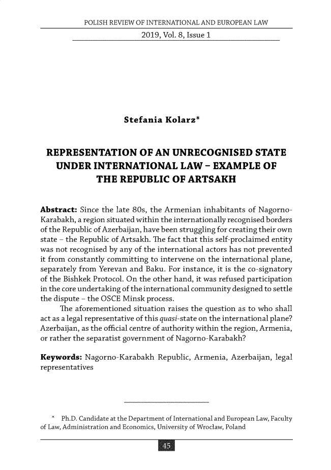 handle is hein.journals/polsvieu8 and id is 45 raw text is:            POLISH REVIEW OF INTERNATIONAL AND EUROPEAN LAW                         2019, Vol. 8, Issue 1                     Stefania Kolarz*  REPRESENTATION OF AN UNRECOGNISED STATE    UNDER INTERNATIONAL LAW - EXAMPLE OF              THE REPUBLIC OF ARTSAKHAbstract: Since the late 80s, the Armenian inhabitants of Nagorno-Karabakh, a region situated within the internationally recognised bordersof the Republic of Azerbaijan, have been struggling for creating their ownstate - the Republic of Artsakh. The fact that this self-proclaimed entitywas not recognised by any of the international actors has not preventedit from constantly committing to intervene on the international plane,separately from Yerevan and Baku. For instance, it is the co-signatoryof the Bishkek Protocol. On the other hand, it was refused participationin the core undertaking of the international community designed to settlethe dispute - the OSCE Minsk process.     The aforementioned situation raises the question as to who shallact as a legal representative of this quasi-state on the international plane?Azerbaijan, as the official centre of authority within the region, Armenia,or rather the separatist government of Nagorno-Karabakh?Keywords: Nagorno-Karabakh Republic, Armenia, Azerbaijan, legalrepresentatives   * Ph.D. Candidate at the Department of International and European Law, Facultyof Law, Administration and Economics, University of Wroclaw, Poland